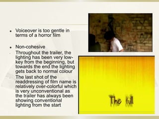    Voiceover is too gentle in
    terms of a horror film

   Non-cohesive
-   Throughout the trailer, the
    lighting has been very low-
    key from the beginning, but
    towards the end the lighting
    gets back to normal colour
-   The last shot of the
    readdressing of film name is
    relatively over-colorful which
    is very unconventional as
    the trailer has always been
    showing conventional
    lighting from the start
 