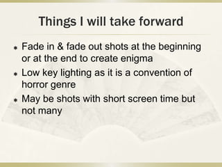 Things I will take forward
   Fade in & fade out shots at the beginning
    or at the end to create enigma
   Low key lighting as it is a convention of
    horror genre
   May be shots with short screen time but
    not many
 