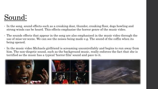 Sound:
• In the song, sound effects such as a creaking door, thunder, creaking floor, dogs howling and
strong winds can be heard. This effects emphasise the horror genre of the music video.
• The sounds effects that appear in the song are also emphasised in the music video through the
use of mise-en-scene. We can see the noises being made e.g. The sound of the coffin when its
being opened.
• In the music video Michaels girlfriend is screaming uncontrollably and begins to run away from
him. The non-diegetic sound, such as the background music, really enforces the fact that she is
terrified as the music has a typical ‘horror film’ sound and pace to it.
 