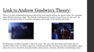 Link to Andrew Goodwin's Theory:
There is a clear relationship between the lyrics and visuals within the music video. For example,
when Michael Jackson sings “You feel the cold hand and wonder if you'll ever see the sun” he
takes on the physicality of a zombie and places his hands on his girlfriend’s back…
Furthermore, another example is when he sings “You hear the door slam and realize there's
nowhere left to run”. In this occasion he swings around like the hinge of a door and adopts a pose
where his arm is raised to metaphorically communicate a barrier, therefore symbolizing a door.
 