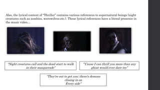 Also, the lyrical content of “Thriller” contains various references to supernatural beings (night
creatures such as zombies, werewolves etc.). These lyrical references have a literal presence in
the music video…
“Night creatures call and the dead start to walk
in their masquerade”
“They're out to get you; there's demons
closing in on
Every side”
‘”Cause I can thrill you more than any
ghost would ever dare try”
 