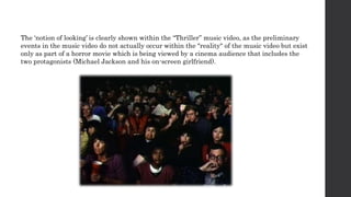 The ‘notion of looking’ is clearly shown within the “Thriller” music video, as the preliminary
events in the music video do not actually occur within the "reality" of the music video but exist
only as part of a horror movie which is being viewed by a cinema audience that includes the
two protagonists (Michael Jackson and his on-screen girlfriend).
 