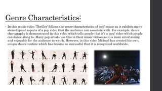 Genre Characteristics:
• In this music video ‘Thriller’ follows the genre characteristics of ‘pop’ music as it exhibits many
stereotypical aspects of a pop video that the audience can associate with. For example, dance
chorography is demonstrated in this video which tells people that it’s a ‘pop’ video which people
can dance along to. Many pop artists use this in their music video’s as it is more entertaining
and enjoyable for the audience to watch. However, in this video Michael has created his own,
unique dance routine which has become so successful that it is recognized worldwide.
 