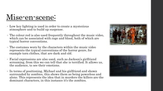 Mise-en-scene:
• Low key lighting is used in order to create a mysterious
atmosphere and to build up suspense.
• The colour red is also used frequently throughout the music video,
which can be associated with rage and blood, both of which are
typical horror conventions.
• The costumes worn by the characters within the music video
represents the typical conventions of the horror genre, for
example torn clothes, that are dark and old.
• Facial expressions are also used, such as Jackson’s girlfriend
screaming, from this we can tell that she is terrified. It allows us,
the audience, to see their emotions.
• In terms of positioning, Michael and his girlfriend and shown
surrounded by zombies, this shows them as being powerless and
alone. This represents the idea that in murders the killers are the
dominant characters, in this instance it’s the zombies.
 