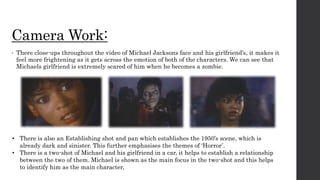 Camera Work:
• There close-ups throughout the video of Michael Jacksons face and his girlfriend’s, it makes it
feel more frightening as it gets across the emotion of both of the characters. We can see that
Michaels girlfriend is extremely scared of him when he becomes a zombie.
• There is also an Establishing shot and pan which establishes the 1950’s scene, which is
already dark and sinister. This further emphasises the themes of ‘Horror’.
• There is a two-shot of Michael and his girlfriend in a car, it helps to establish a relationship
between the two of them. Michael is shown as the main focus in the two-shot and this helps
to identify him as the main character,
 