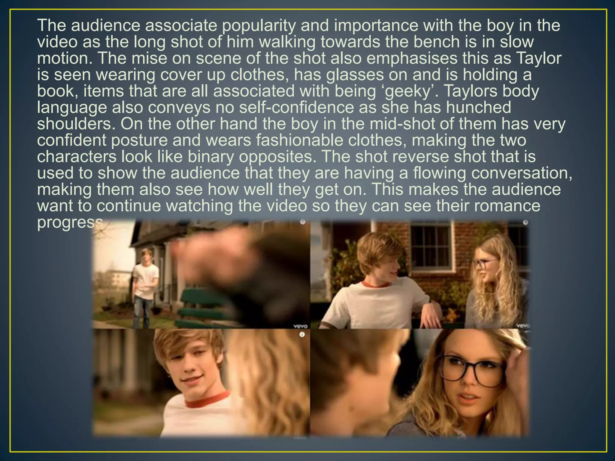 The audience associate popularity and importance with the boy in the
video as the long shot of him walking towards the bench is in slow
motion. The mise on scene of the shot also emphasises this as Taylor
is seen wearing cover up clothes, has glasses on and is holding a
book, items that are all associated with being ‘geeky’. Taylors body
language also conveys no self-confidence as she has hunched
shoulders. On the other hand the boy in the mid-shot of them has very
confident posture and wears fashionable clothes, making the two
characters look like binary opposites. The shot reverse shot that is
used to show the audience that they are having a flowing conversation,
making them also see how well they get on. This makes the audience
want to continue watching the video so they can see their romance
progress.
 