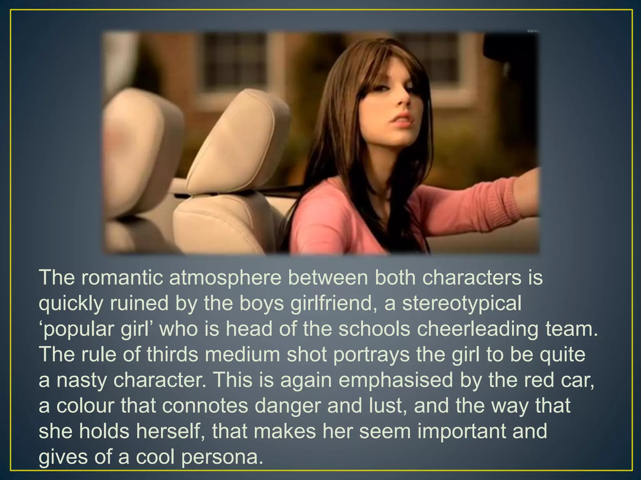 The romantic atmosphere between both characters is
quickly ruined by the boys girlfriend, a stereotypical
‘popular girl’ who is head of the schools cheerleading team.
The rule of thirds medium shot portrays the girl to be quite
a nasty character. This is again emphasised by the red car,
a colour that connotes danger and lust, and the way that
she holds herself, that makes her seem important and
gives of a cool persona.
 