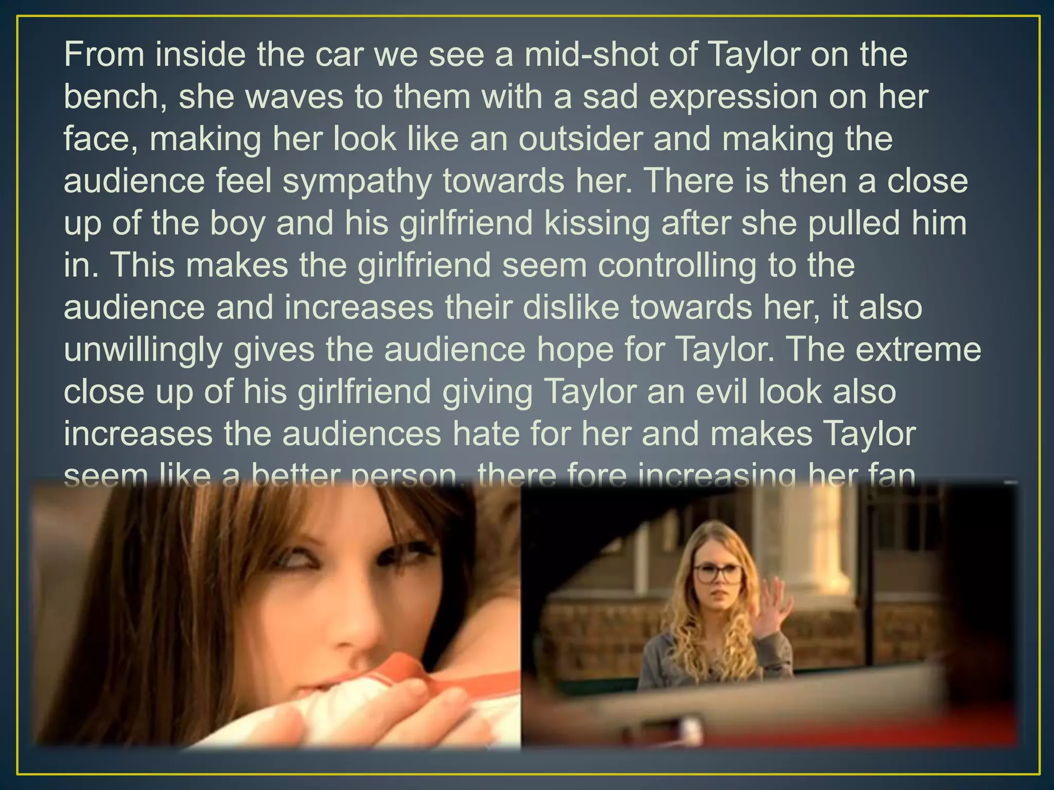 From inside the car we see a mid-shot of Taylor on the
bench, she waves to them with a sad expression on her
face, making her look like an outsider and making the
audience feel sympathy towards her. There is then a close
up of the boy and his girlfriend kissing after she pulled him
in. This makes the girlfriend seem controlling to the
audience and increases their dislike towards her, it also
unwillingly gives the audience hope for Taylor. The extreme
close up of his girlfriend giving Taylor an evil look also
increases the audiences hate for her and makes Taylor
seem like a better person, there fore increasing her fan
base.
 