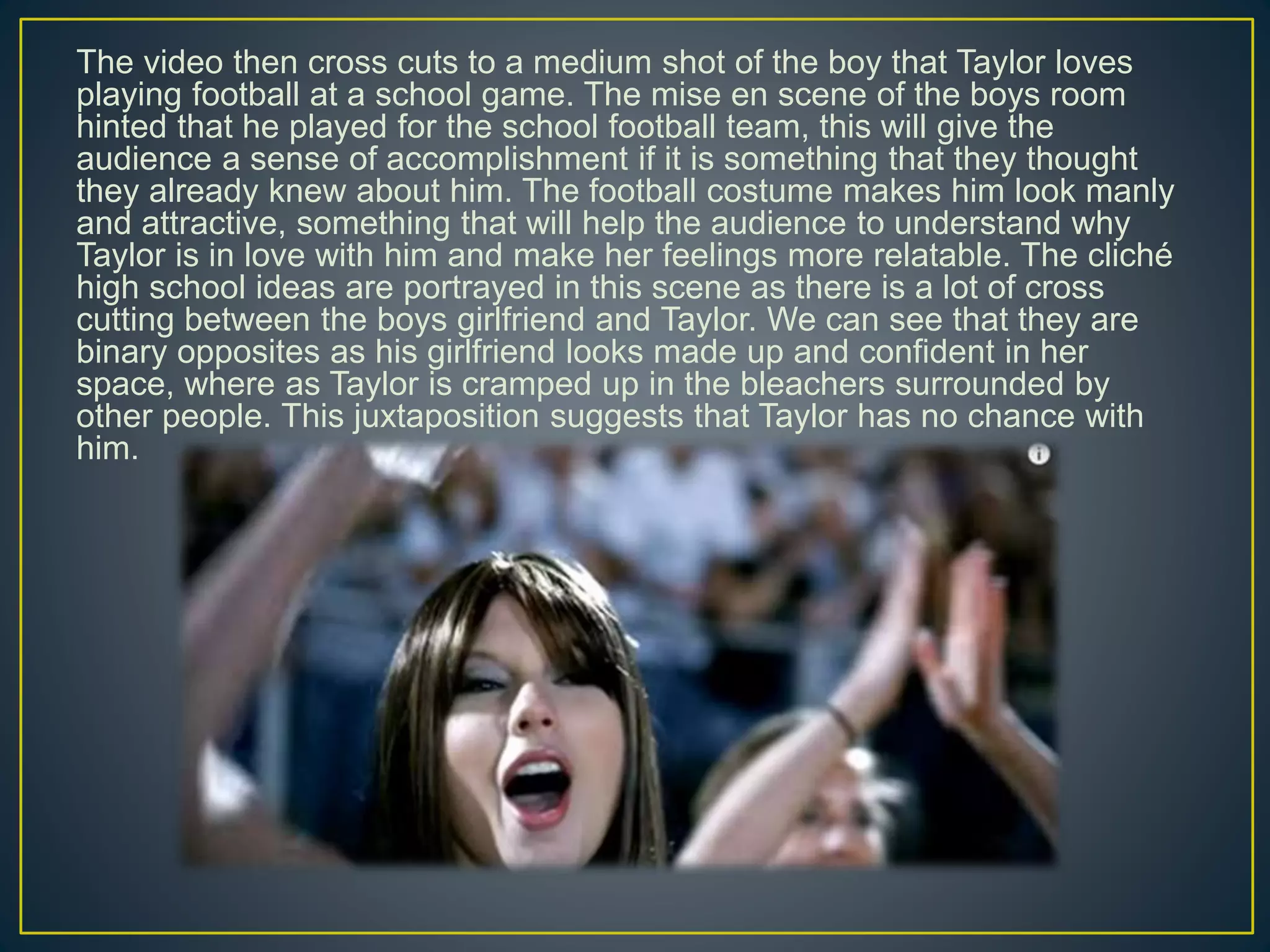 The video then cross cuts to a medium shot of the boy that Taylor loves
playing football at a school game. The mise en scene of the boys room
hinted that he played for the school football team, this will give the
audience a sense of accomplishment if it is something that they thought
they already knew about him. The football costume makes him look manly
and attractive, something that will help the audience to understand why
Taylor is in love with him and make her feelings more relatable. The cliché
high school ideas are portrayed in this scene as there is a lot of cross
cutting between the boys girlfriend and Taylor. We can see that they are
binary opposites as his girlfriend looks made up and confident in her
space, where as Taylor is cramped up in the bleachers surrounded by
other people. This juxtaposition suggests that Taylor has no chance with
him.
 