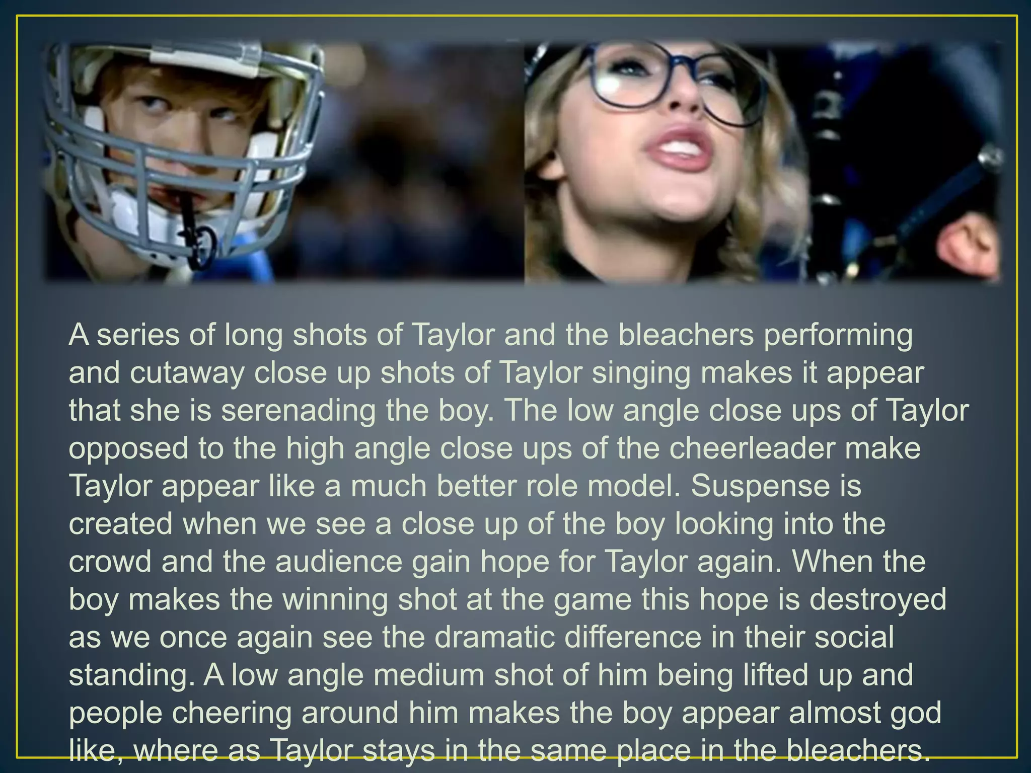 A series of long shots of Taylor and the bleachers performing
and cutaway close up shots of Taylor singing makes it appear
that she is serenading the boy. The low angle close ups of Taylor
opposed to the high angle close ups of the cheerleader make
Taylor appear like a much better role model. Suspense is
created when we see a close up of the boy looking into the
crowd and the audience gain hope for Taylor again. When the
boy makes the winning shot at the game this hope is destroyed
as we once again see the dramatic difference in their social
standing. A low angle medium shot of him being lifted up and
people cheering around him makes the boy appear almost god
like, where as Taylor stays in the same place in the bleachers.
 