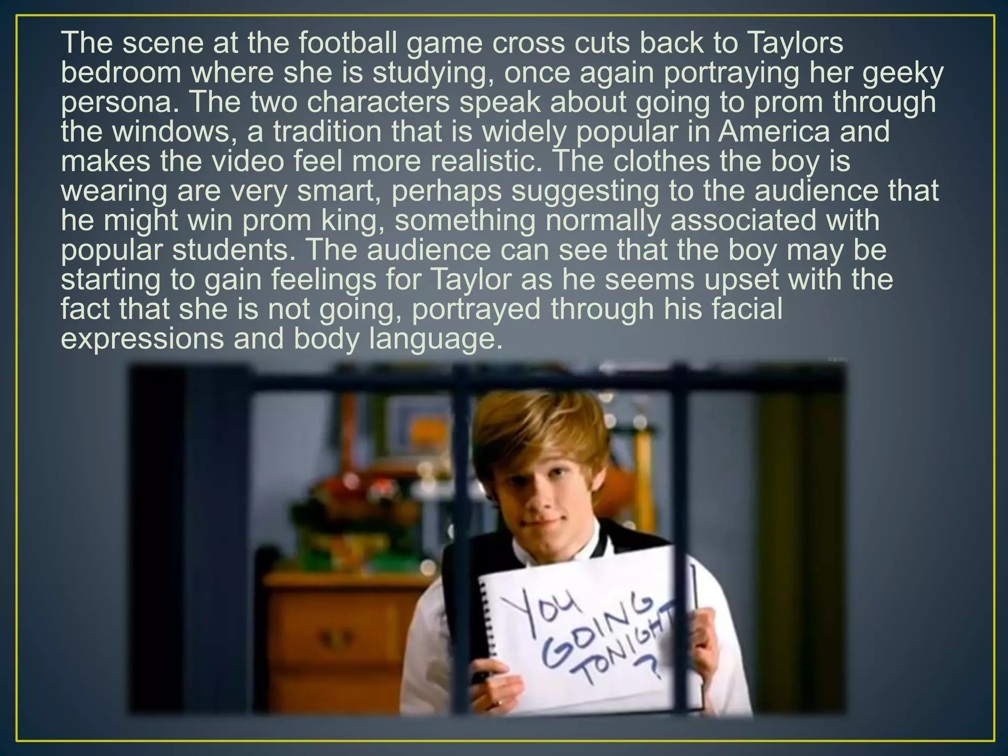 The scene at the football game cross cuts back to Taylors
bedroom where she is studying, once again portraying her geeky
persona. The two characters speak about going to prom through
the windows, a tradition that is widely popular in America and
makes the video feel more realistic. The clothes the boy is
wearing are very smart, perhaps suggesting to the audience that
he might win prom king, something normally associated with
popular students. The audience can see that the boy may be
starting to gain feelings for Taylor as he seems upset with the
fact that she is not going, portrayed through his facial
expressions and body language.
 