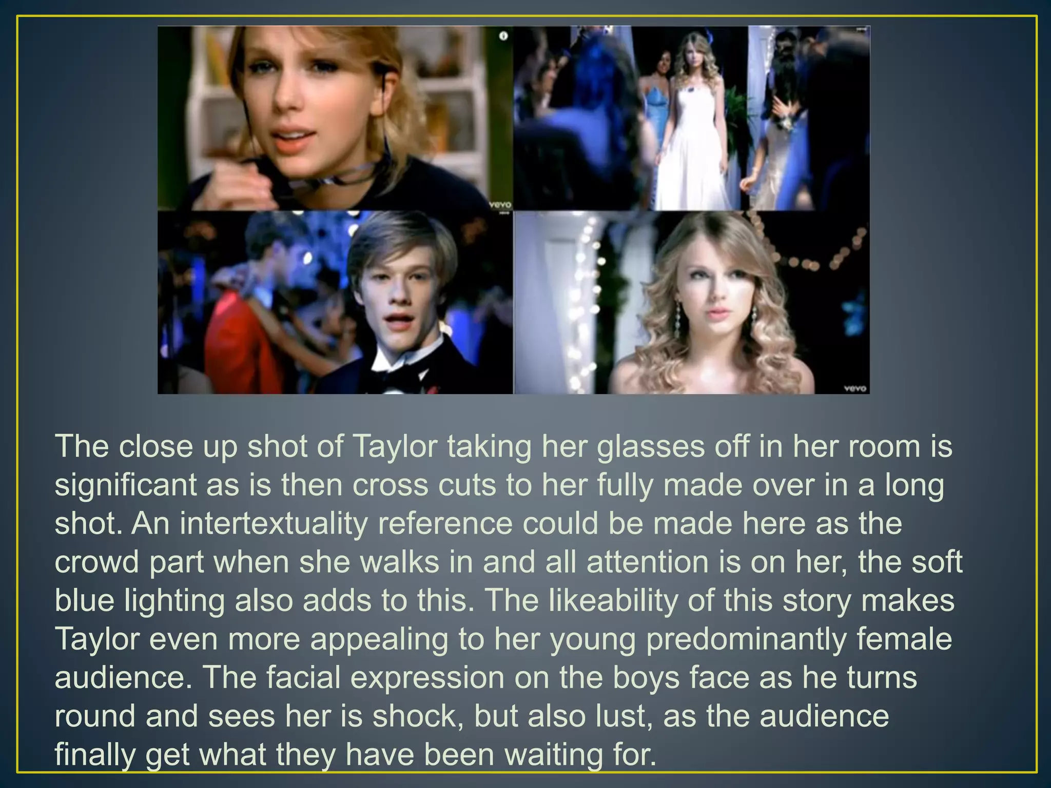 The close up shot of Taylor taking her glasses off in her room is
significant as is then cross cuts to her fully made over in a long
shot. An intertextuality reference could be made here as the
crowd part when she walks in and all attention is on her, the soft
blue lighting also adds to this. The likeability of this story makes
Taylor even more appealing to her young predominantly female
audience. The facial expression on the boys face as he turns
round and sees her is shock, but also lust, as the audience
finally get what they have been waiting for.
 