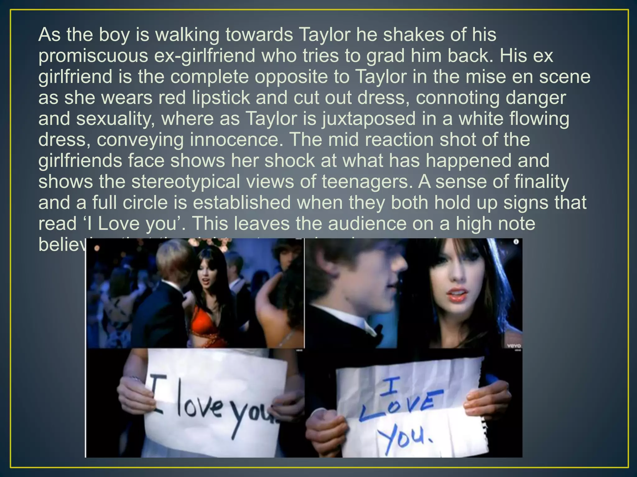 As the boy is walking towards Taylor he shakes of his
promiscuous ex-girlfriend who tries to grad him back. His ex
girlfriend is the complete opposite to Taylor in the mise en scene
as she wears red lipstick and cut out dress, connoting danger
and sexuality, where as Taylor is juxtaposed in a white flowing
dress, conveying innocence. The mid reaction shot of the
girlfriends face shows her shock at what has happened and
shows the stereotypical views of teenagers. A sense of finality
and a full circle is established when they both hold up signs that
read ‘I Love you’. This leaves the audience on a high note
believing that the right outcome has happened.
 