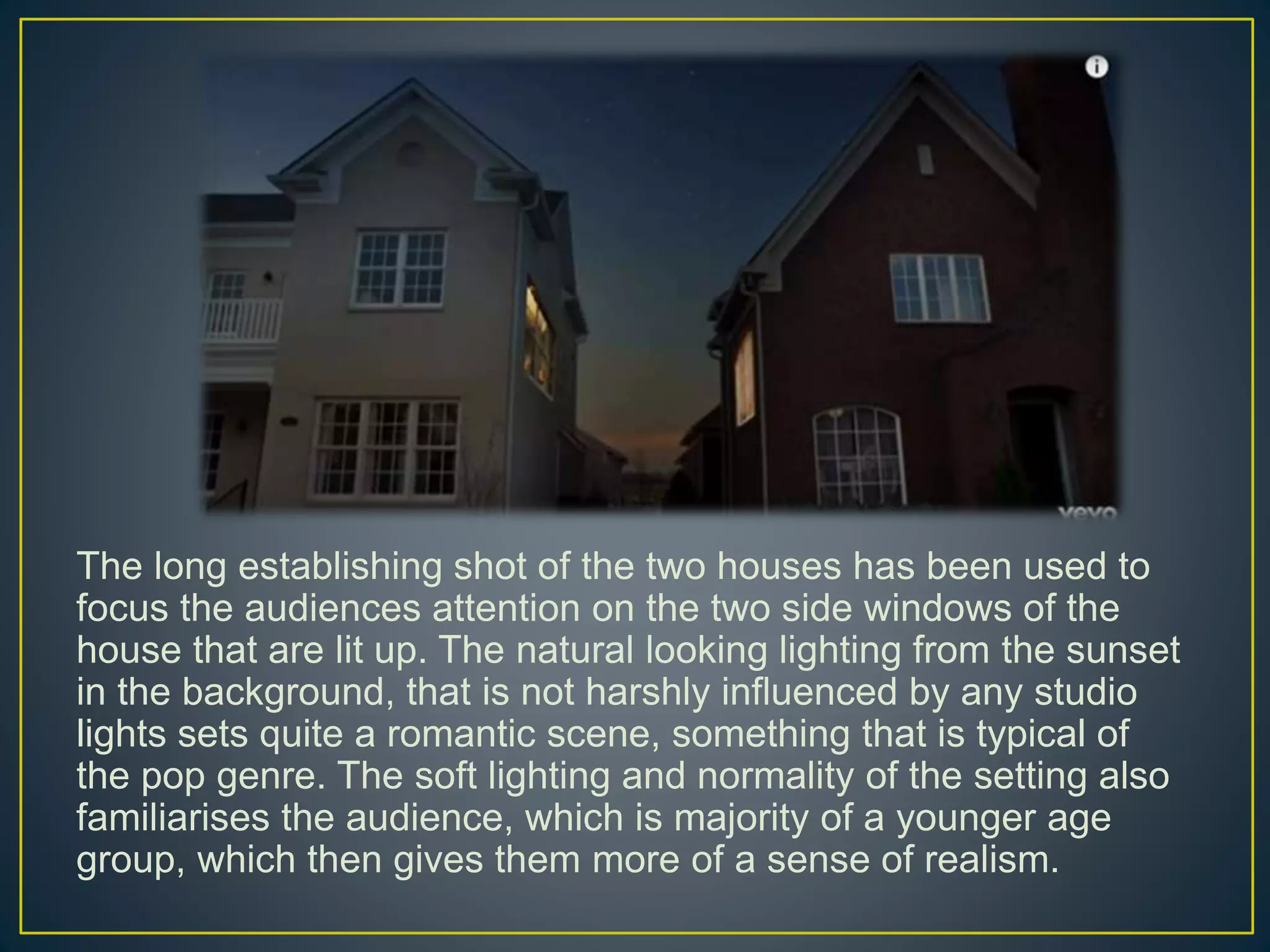 The long establishing shot of the two houses has been used to
focus the audiences attention on the two side windows of the
house that are lit up. The natural looking lighting from the sunset
in the background, that is not harshly influenced by any studio
lights sets quite a romantic scene, something that is typical of
the pop genre. The soft lighting and normality of the setting also
familiarises the audience, which is majority of a younger age
group, which then gives them more of a sense of realism.
 