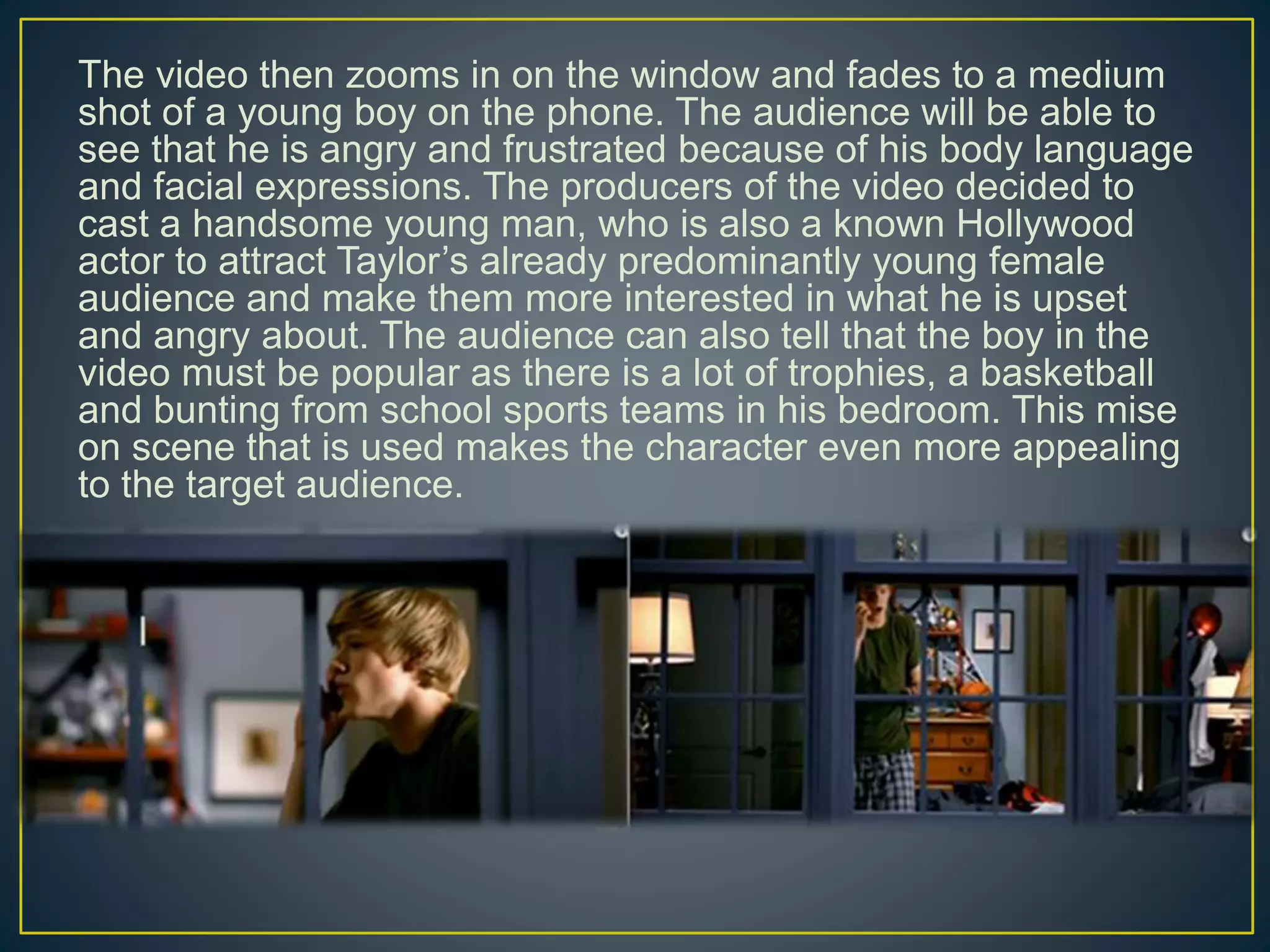 The video then zooms in on the window and fades to a medium
shot of a young boy on the phone. The audience will be able to
see that he is angry and frustrated because of his body language
and facial expressions. The producers of the video decided to
cast a handsome young man, who is also a known Hollywood
actor to attract Taylor’s already predominantly young female
audience and make them more interested in what he is upset
and angry about. The audience can also tell that the boy in the
video must be popular as there is a lot of trophies, a basketball
and bunting from school sports teams in his bedroom. This mise
on scene that is used makes the character even more appealing
to the target audience.
 
