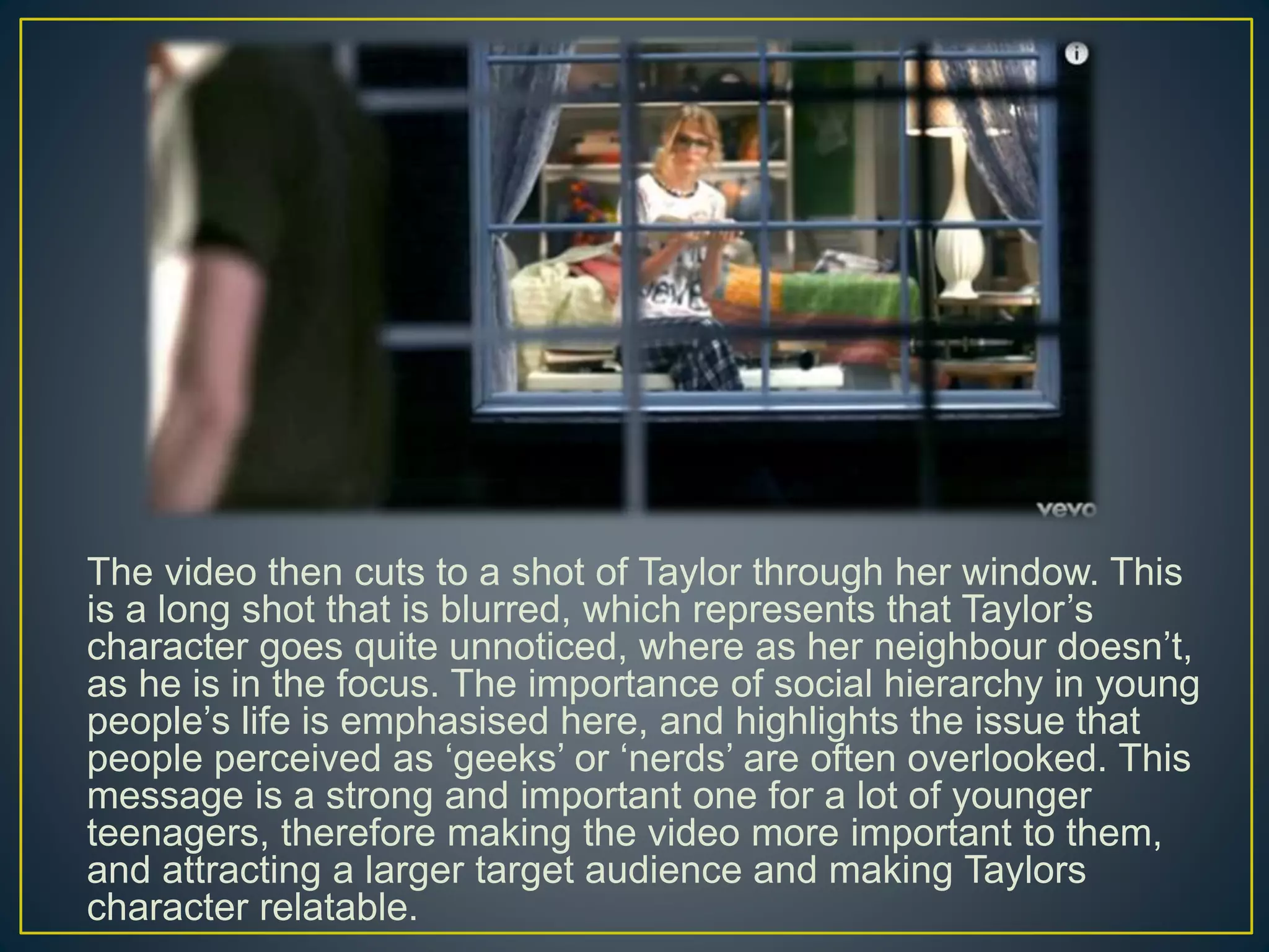 The video then cuts to a shot of Taylor through her window. This
is a long shot that is blurred, which represents that Taylor’s
character goes quite unnoticed, where as her neighbour doesn’t,
as he is in the focus. The importance of social hierarchy in young
people’s life is emphasised here, and highlights the issue that
people perceived as ‘geeks’ or ‘nerds’ are often overlooked. This
message is a strong and important one for a lot of younger
teenagers, therefore making the video more important to them,
and attracting a larger target audience and making Taylors
character relatable.
 