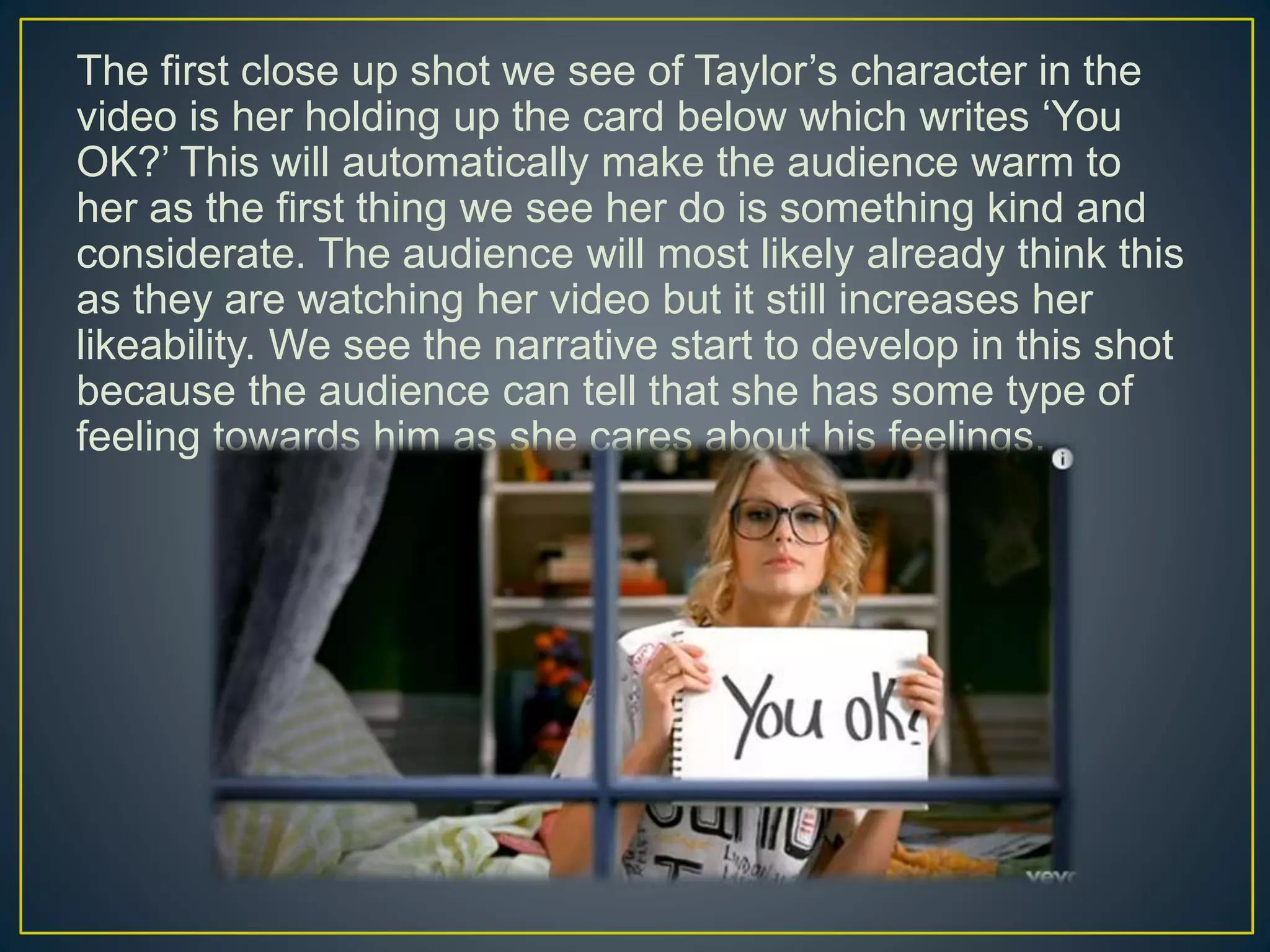 The first close up shot we see of Taylor’s character in the
video is her holding up the card below which writes ‘You
OK?’ This will automatically make the audience warm to
her as the first thing we see her do is something kind and
considerate. The audience will most likely already think this
as they are watching her video but it still increases her
likeability. We see the narrative start to develop in this shot
because the audience can tell that she has some type of
feeling towards him as she cares about his feelings.
 