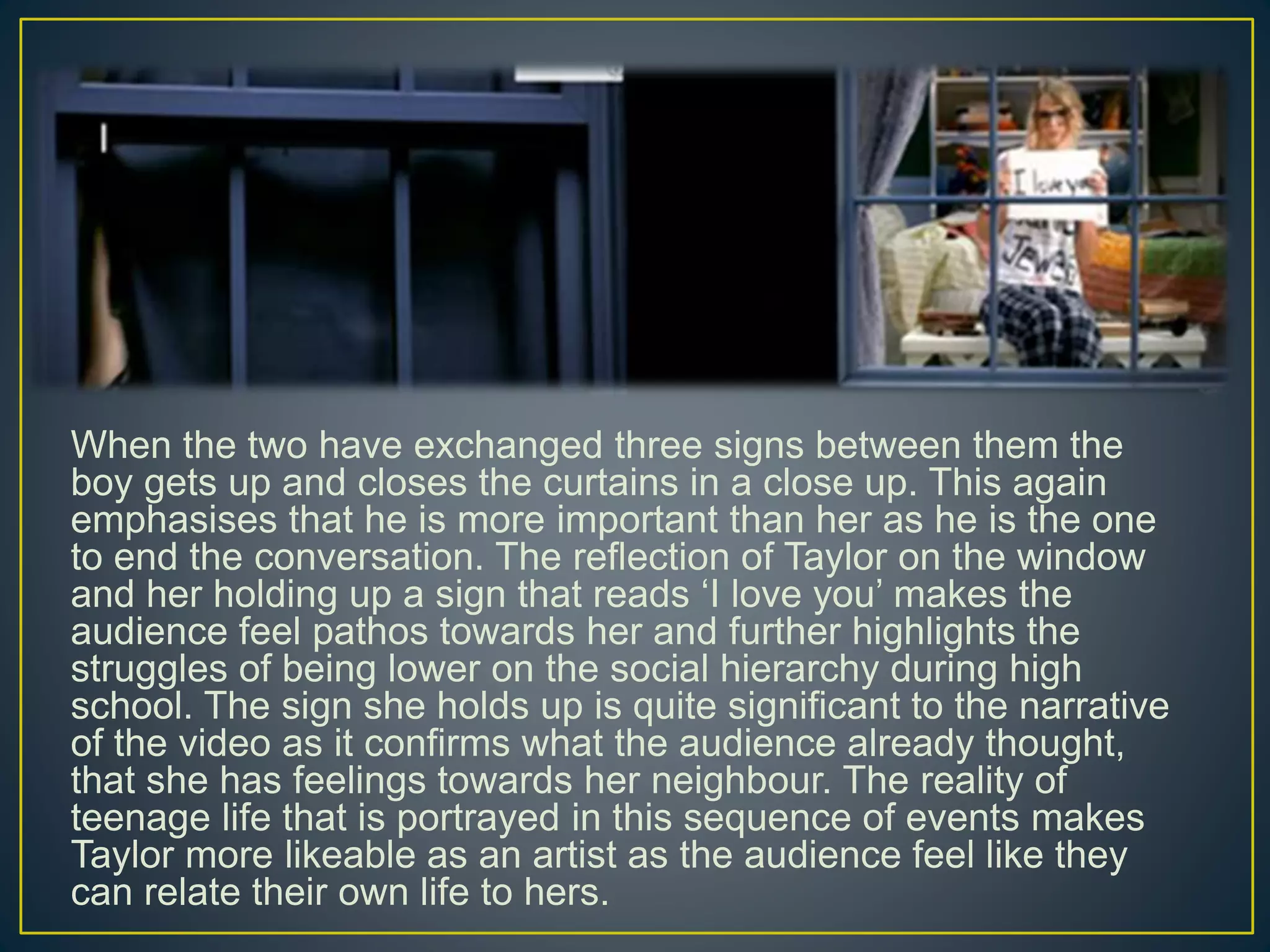 When the two have exchanged three signs between them the
boy gets up and closes the curtains in a close up. This again
emphasises that he is more important than her as he is the one
to end the conversation. The reflection of Taylor on the window
and her holding up a sign that reads ‘I love you’ makes the
audience feel pathos towards her and further highlights the
struggles of being lower on the social hierarchy during high
school. The sign she holds up is quite significant to the narrative
of the video as it confirms what the audience already thought,
that she has feelings towards her neighbour. The reality of
teenage life that is portrayed in this sequence of events makes
Taylor more likeable as an artist as the audience feel like they
can relate their own life to hers.
 