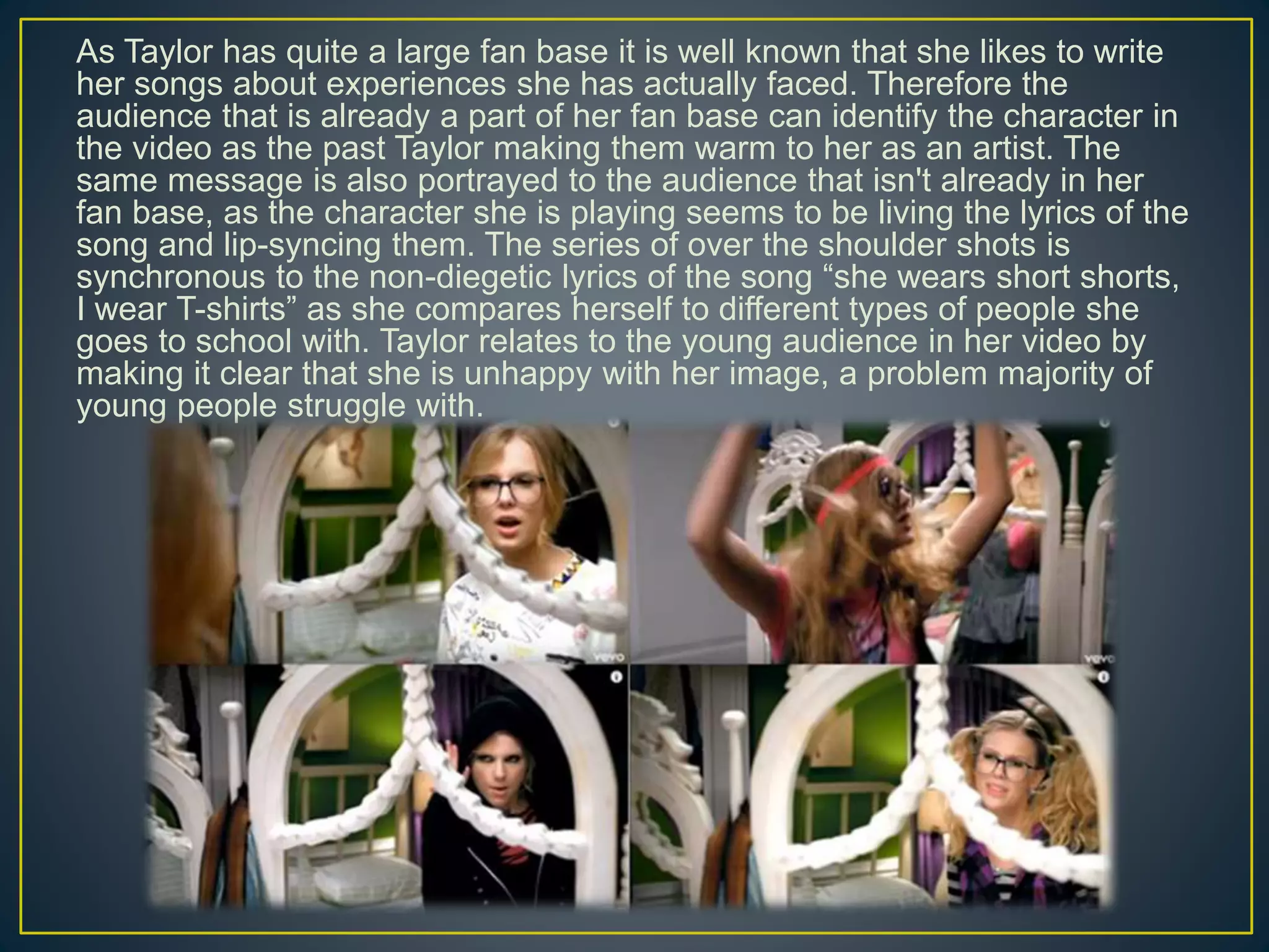 As Taylor has quite a large fan base it is well known that she likes to write
her songs about experiences she has actually faced. Therefore the
audience that is already a part of her fan base can identify the character in
the video as the past Taylor making them warm to her as an artist. The
same message is also portrayed to the audience that isn't already in her
fan base, as the character she is playing seems to be living the lyrics of the
song and lip-syncing them. The series of over the shoulder shots is
synchronous to the non-diegetic lyrics of the song “she wears short shorts,
I wear T-shirts” as she compares herself to different types of people she
goes to school with. Taylor relates to the young audience in her video by
making it clear that she is unhappy with her image, a problem majority of
young people struggle with.
 