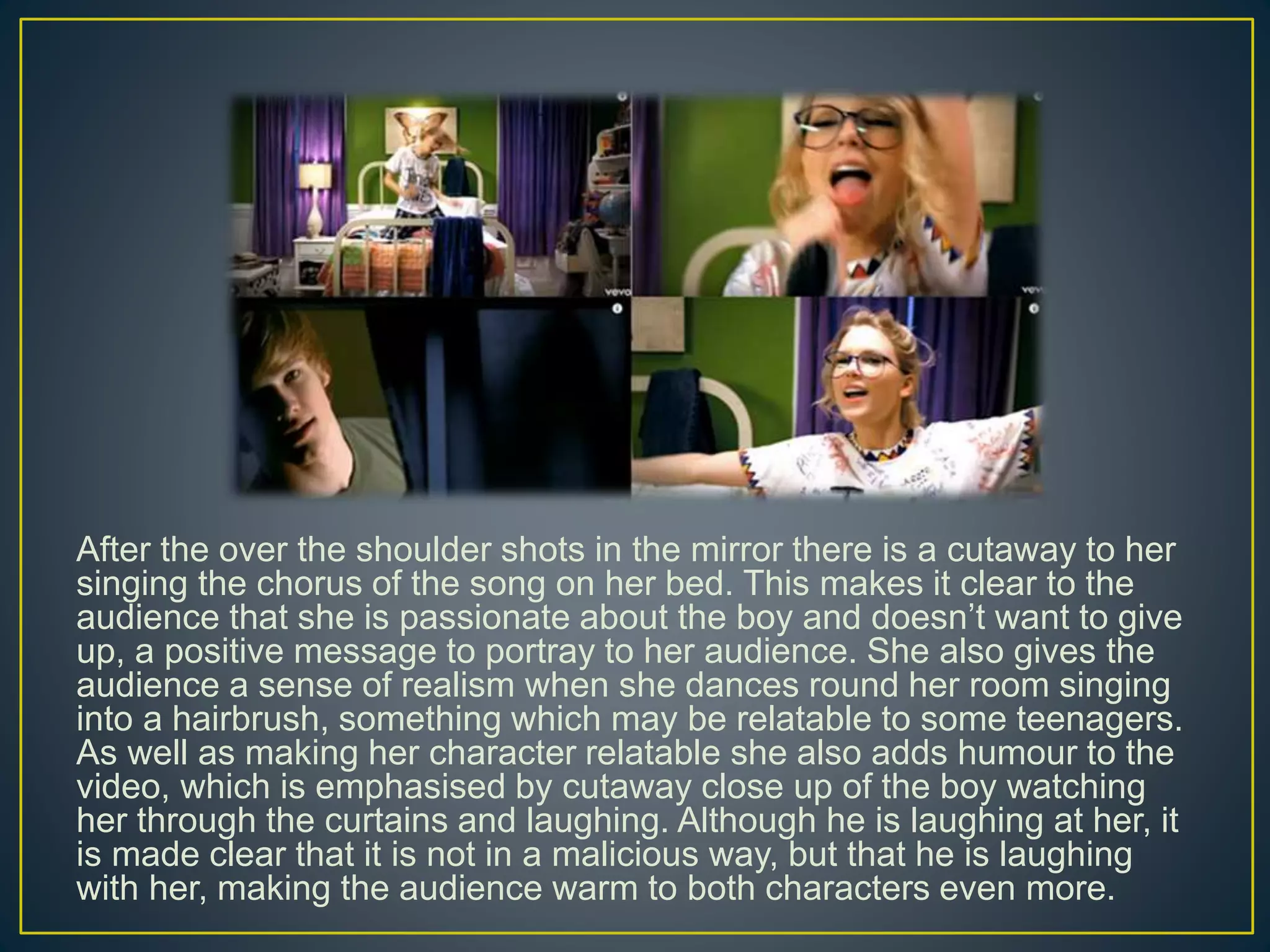 After the over the shoulder shots in the mirror there is a cutaway to her
singing the chorus of the song on her bed. This makes it clear to the
audience that she is passionate about the boy and doesn’t want to give
up, a positive message to portray to her audience. She also gives the
audience a sense of realism when she dances round her room singing
into a hairbrush, something which may be relatable to some teenagers.
As well as making her character relatable she also adds humour to the
video, which is emphasised by cutaway close up of the boy watching
her through the curtains and laughing. Although he is laughing at her, it
is made clear that it is not in a malicious way, but that he is laughing
with her, making the audience warm to both characters even more.
 