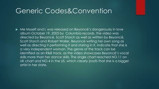 Generic Codes&Convention 
 Me Myself and I, was released on Beyoncé’s dangerously in love 
album October 19, 2003 by Columbia records, the video was 
directed by Beyoncé, Scott Storch as well as written by Beyoncé, 
Scott Storch and Robert Waller. Beyoncé writing her own song as 
well as directing it performing it and staring in it, indicate that she is 
a very independent woman. The genre of the track can be 
identified as an R&B track, as the video showcases Beyoncé’s vocal 
skills more than her dance skills. The single chart reached NO.11 on 
UK chart and NO.4 in the US, which clearly [roofs that she is a bigger 
artist in her state. 
 