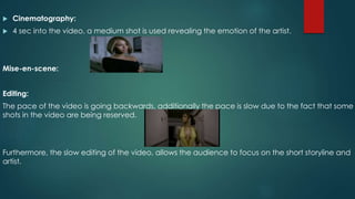  Cinematography: 
 4 sec into the video, a medium shot is used revealing the emotion of the artist. 
Mise-en-scene: 
Editing: 
The pace of the video is going backwards, additionally the pace is slow due to the fact that some 
shots in the video are being reserved. 
Furthermore, the slow editing of the video, allows the audience to focus on the short storyline and 
artist. 
 