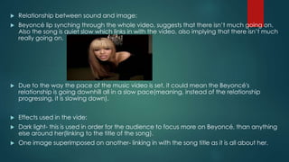  Relationship between sound and image: 
 Beyoncé lip synching through the whole video, suggests that there isn’t much going on. 
Also the song is quiet slow which links in with the video, also implying that there isn’t much 
really going on. 
 Due to the way the pace of the music video is set, it could mean the Beyoncé's 
relationship is going downhill all in a slow pace(meaning, instead of the relationship 
progressing, it is slowing down). 
 Effects used in the vide: 
 Dark light- this is used in order for the audience to focus more on Beyoncé, than anything 
else around her(linking to the title of the song). 
 One image superimposed on another- linking in with the song title as it is all about her. 
 