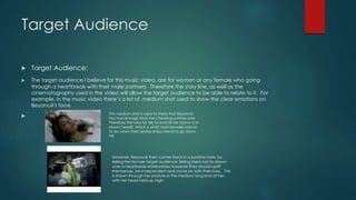 Target Audience 
 Target Audience: 
 The target audience I believe for this music video, are for women or any female who going 
through a heartbreak with their male partners. Therefore the story line, as well as the 
cinematography used in the video will allow the target audience to be able to relate to it. For 
example, in the music video there’s a lot of ,medium shot used to show the clear emotions on 
Beyoncé's face. 
 This medium shot is used to imply that Beyoncé, 
has had enough from her cheating partner and 
therefore the way for her to end all her sorrow is to 
drown herself, which is what most females intend 
to do when their relationships intend to go down 
hill. 
However, Beyoncé then comes back in a positive note, by 
telling her female target audience, telling them not to drown 
over a heartbreak relationships however they should uplift 
themselves, be independent and move on with their lives. This 
is shown through her posture in the medium long shot of her, 
with her head held up high. 
 