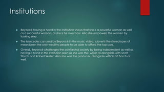 Institutions 
 Beyoncé having a hand in the institution shows that she is a powerful woman as well 
as a successful woman, as she is he own boss. Also she empowers the women by 
looking sexy. 
 The Mercedes car used by Beyoncé in the music video, subverts the stereotypes of 
mean been the only wealthy people to be able to afford the top cars. 
 Overall, Beyoncé challenges the patriarchal society by being independent as well as 
having a hand in the institution seen as she was the; writer as alongside with Scott 
Storch and Robert Waller. Also she was the producer, alongside with Scott Sorch as 
well. 
