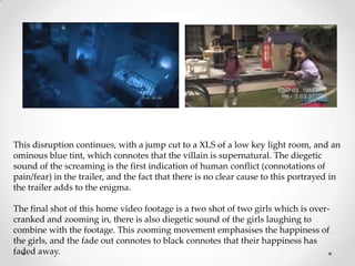 This disruption continues, with a jump cut to a XLS of a low key light room, and an
ominous blue tint, which connotes that the villain is supernatural. The diegetic
sound of the screaming is the first indication of human conflict (connotations of
pain/fear) in the trailer, and the fact that there is no clear cause to this portrayed in
the trailer adds to the enigma.

The final shot of this home video footage is a two shot of two girls which is over-
cranked and zooming in, there is also diegetic sound of the girls laughing to
combine with the footage. This zooming movement emphasises the happiness of
the girls, and the fade out connotes to black connotes that their happiness has
faded away.
 