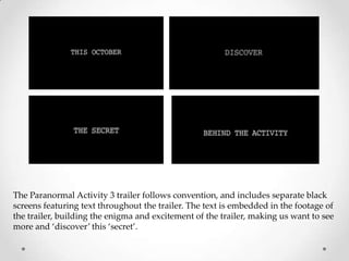 The Paranormal Activity 3 trailer follows convention, and includes separate black
screens featuring text throughout the trailer. The text is embedded in the footage of
the trailer, building the enigma and excitement of the trailer, making us want to see
more and ‘discover’ this ‘secret’.
 