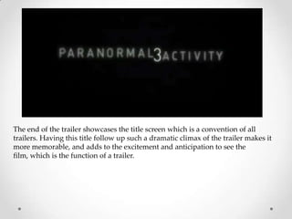 The end of the trailer showcases the title screen which is a convention of all
trailers. Having this title follow up such a dramatic climax of the trailer makes it
more memorable, and adds to the excitement and anticipation to see the
film, which is the function of a trailer.
 