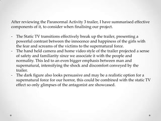 After reviewing the Paranormal Activity 3 trailer, I have summarised effective
components of it, to consider when finalising our project.

- The Static TV transitions effectively break up the trailer, presenting a
  powerful contrast between the innocence and happiness of the girls with
  the fear and screams of the victims to the supernatural force.
- The hand held camera and home video style of the trailer projected a sense
  of safety and familiarity since we associate it with the people and
  normality. This led to an even bigger emphasis between man and
  supernatural, intensifying the shock and discomfort conveyed by the
  trailer.
- The dark figure also looks persuasive and may be a realistic option for a
  supernatural force for our horror, this could be combined with the static TV
  effect so only glimpses of the antagonist are showcased.
 