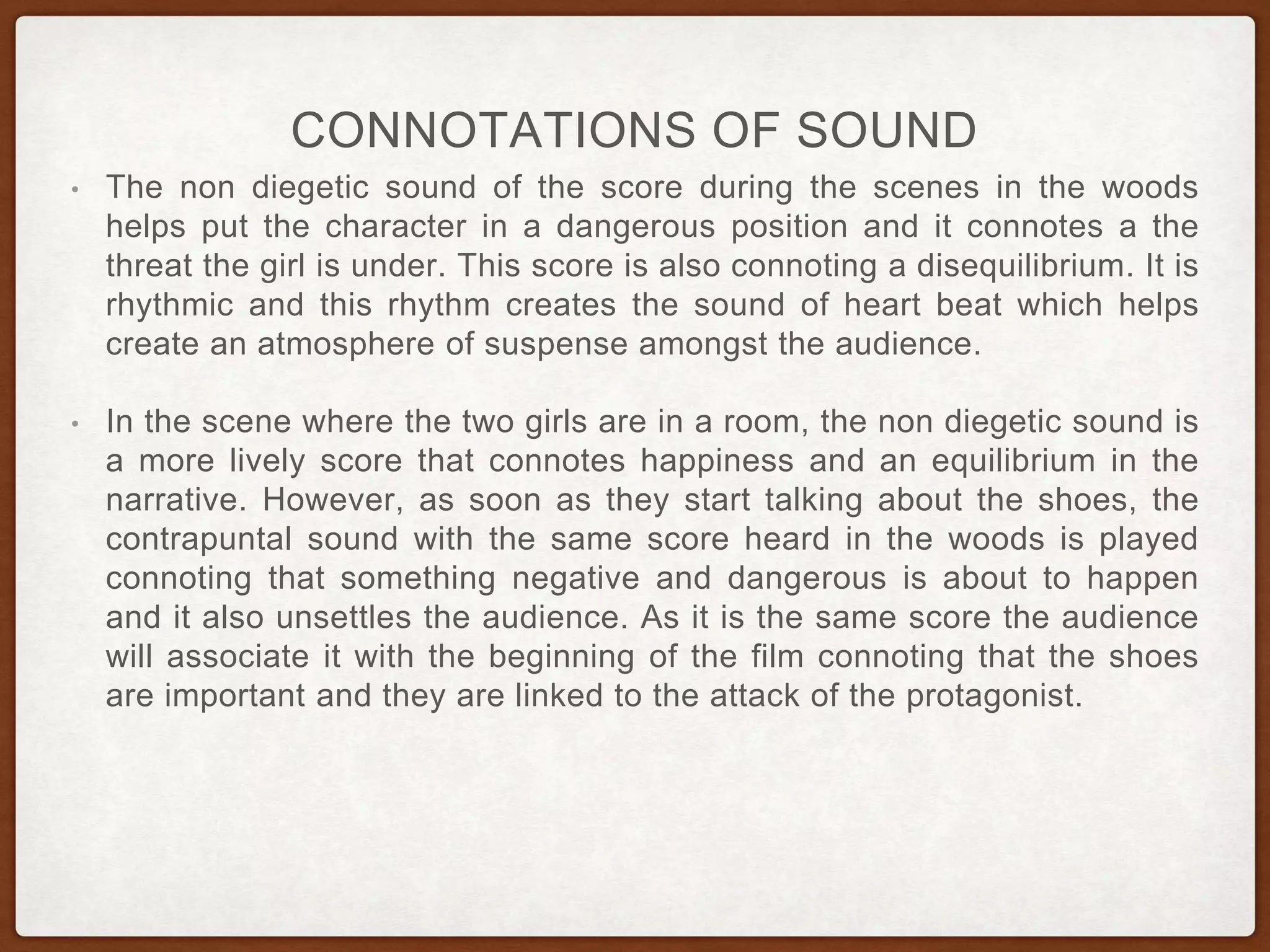 CONNOTATIONS OF SOUND
• The non diegetic sound of the score during the scenes in the woods
helps put the character in a dangerous position and it connotes a the
threat the girl is under. This score is also connoting a disequilibrium. It is
rhythmic and this rhythm creates the sound of heart beat which helps
create an atmosphere of suspense amongst the audience.
• In the scene where the two girls are in a room, the non diegetic sound is
a more lively score that connotes happiness and an equilibrium in the
narrative. However, as soon as they start talking about the shoes, the
contrapuntal sound with the same score heard in the woods is played
connoting that something negative and dangerous is about to happen
and it also unsettles the audience. As it is the same score the audience
will associate it with the beginning of the film connoting that the shoes
are important and they are linked to the attack of the protagonist.
 