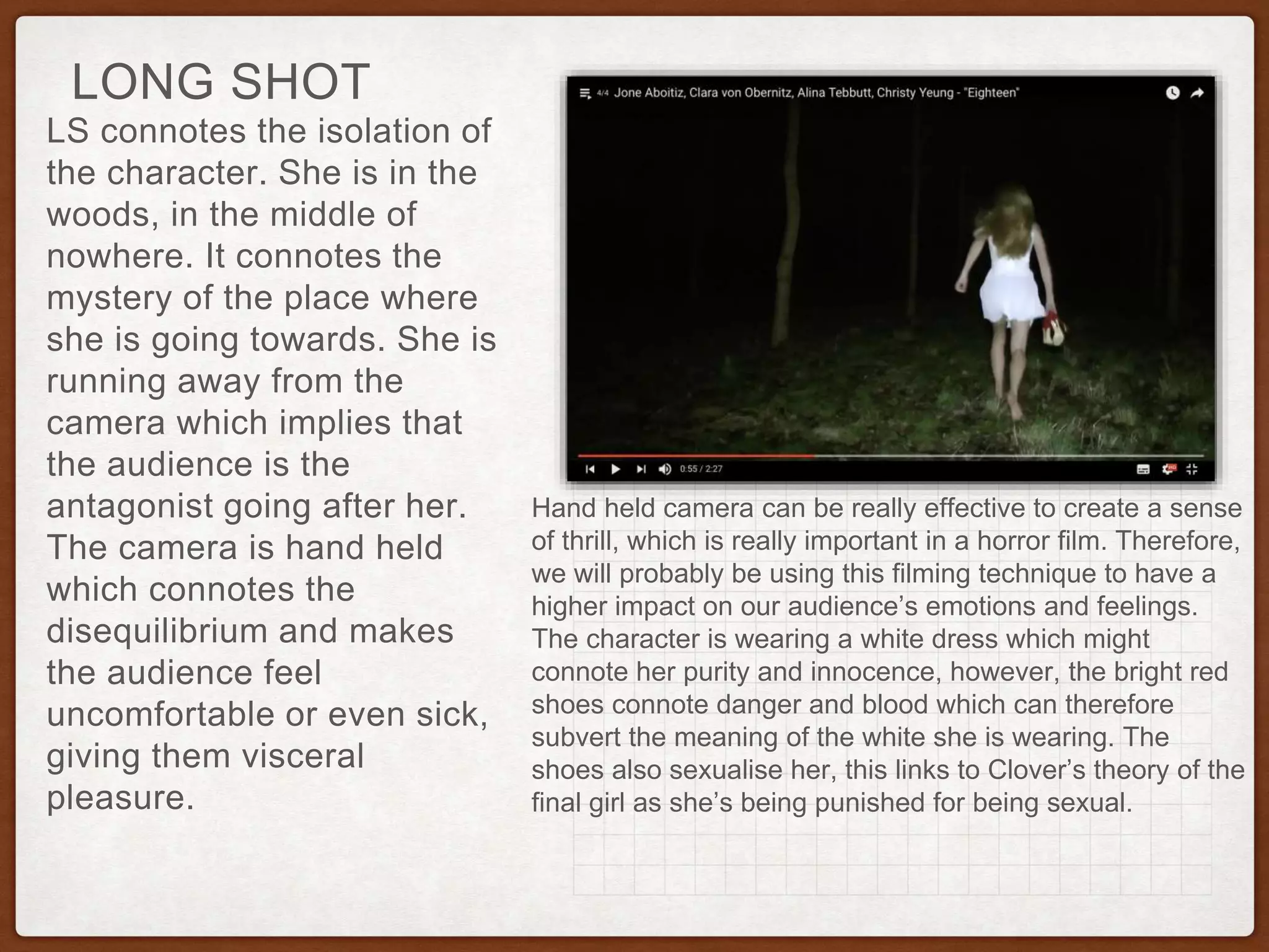 LS connotes the isolation of
the character. She is in the
woods, in the middle of
nowhere. It connotes the
mystery of the place where
she is going towards. She is
running away from the
camera which implies that
the audience is the
antagonist going after her.
The camera is hand held
which connotes the
disequilibrium and makes
the audience feel
uncomfortable or even sick,
giving them visceral
pleasure.
LONG SHOT
Hand held camera can be really effective to create a sense
of thrill, which is really important in a horror film. Therefore,
we will probably be using this filming technique to have a
higher impact on our audience’s emotions and feelings.
The character is wearing a white dress which might
connote her purity and innocence, however, the bright red
shoes connote danger and blood which can therefore
subvert the meaning of the white she is wearing. The
shoes also sexualise her, this links to Clover’s theory of the
final girl as she’s being punished for being sexual.
 