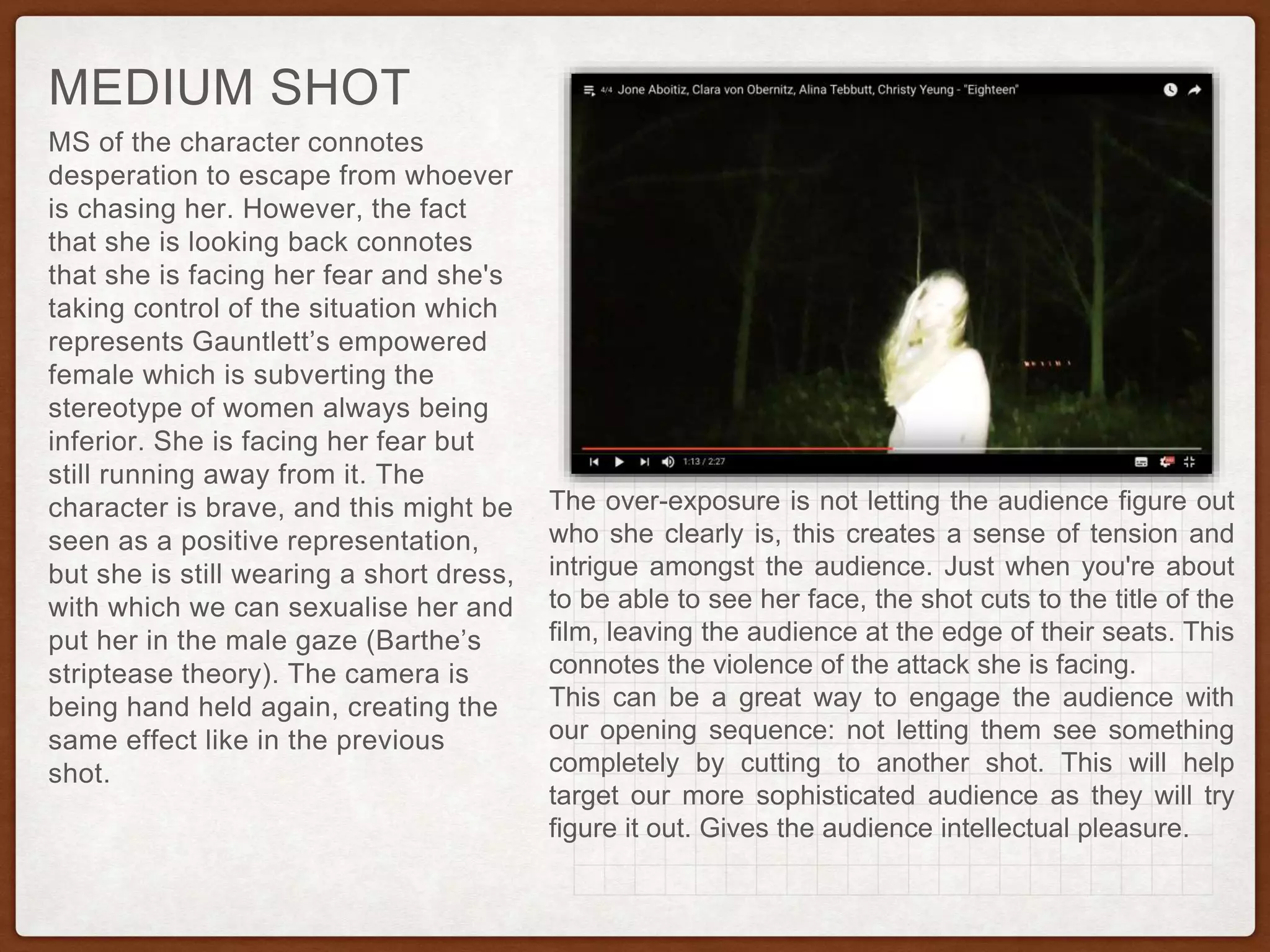 MS of the character connotes
desperation to escape from whoever
is chasing her. However, the fact
that she is looking back connotes
that she is facing her fear and she's
taking control of the situation which
represents Gauntlett’s empowered
female which is subverting the
stereotype of women always being
inferior. She is facing her fear but
still running away from it. The
character is brave, and this might be
seen as a positive representation,
but she is still wearing a short dress,
with which we can sexualise her and
put her in the male gaze (Barthe’s
striptease theory). The camera is
being hand held again, creating the
same effect like in the previous
shot.
MEDIUM SHOT
The over-exposure is not letting the audience figure out
who she clearly is, this creates a sense of tension and
intrigue amongst the audience. Just when you're about
to be able to see her face, the shot cuts to the title of the
film, leaving the audience at the edge of their seats. This
connotes the violence of the attack she is facing.
This can be a great way to engage the audience with
our opening sequence: not letting them see something
completely by cutting to another shot. This will help
target our more sophisticated audience as they will try
figure it out. Gives the audience intellectual pleasure.
 
