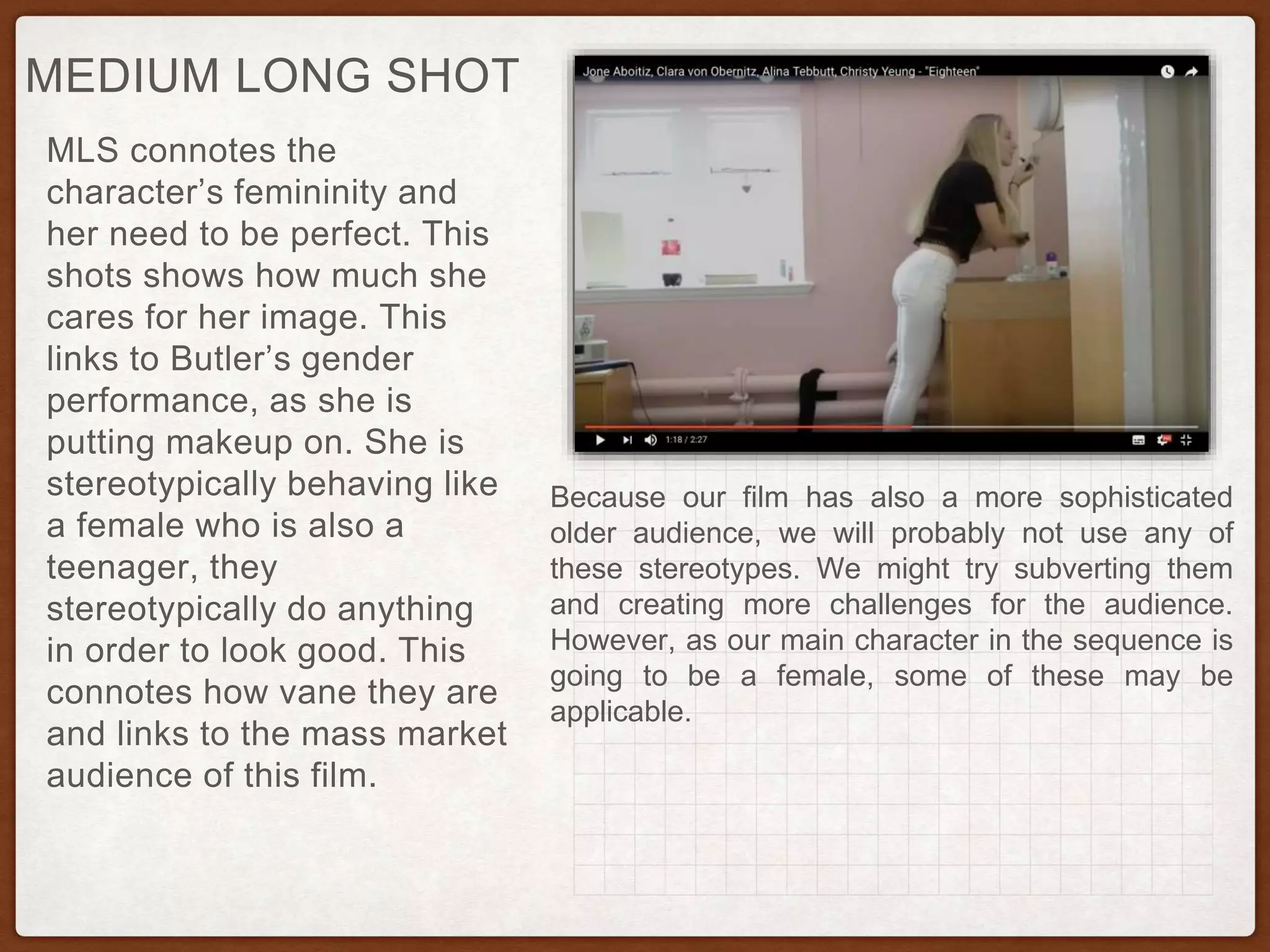 MLS connotes the
character’s femininity and
her need to be perfect. This
shots shows how much she
cares for her image. This
links to Butler’s gender
performance, as she is
putting makeup on. She is
stereotypically behaving like
a female who is also a
teenager, they
stereotypically do anything
in order to look good. This
connotes how vane they are
and links to the mass market
audience of this film.
MEDIUM LONG SHOT
Because our film has also a more sophisticated
older audience, we will probably not use any of
these stereotypes. We might try subverting them
and creating more challenges for the audience.
However, as our main character in the sequence is
going to be a female, some of these may be
applicable.
 