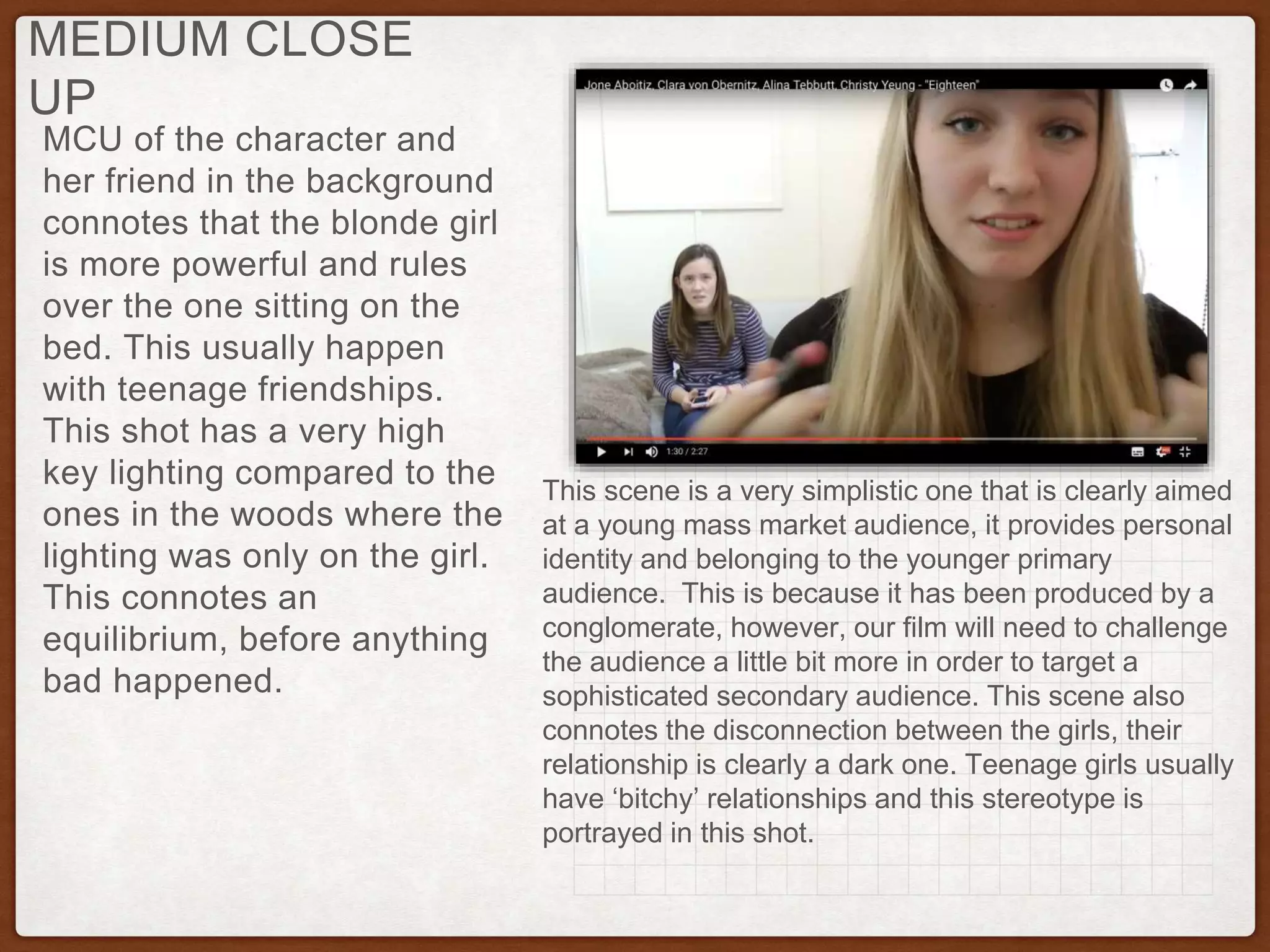 MCU of the character and
her friend in the background
connotes that the blonde girl
is more powerful and rules
over the one sitting on the
bed. This usually happen
with teenage friendships.
This shot has a very high
key lighting compared to the
ones in the woods where the
lighting was only on the girl.
This connotes an
equilibrium, before anything
bad happened.
MEDIUM CLOSE
UP
This scene is a very simplistic one that is clearly aimed
at a young mass market audience, it provides personal
identity and belonging to the younger primary
audience. This is because it has been produced by a
conglomerate, however, our film will need to challenge
the audience a little bit more in order to target a
sophisticated secondary audience. This scene also
connotes the disconnection between the girls, their
relationship is clearly a dark one. Teenage girls usually
have ‘bitchy’ relationships and this stereotype is
portrayed in this shot.
 