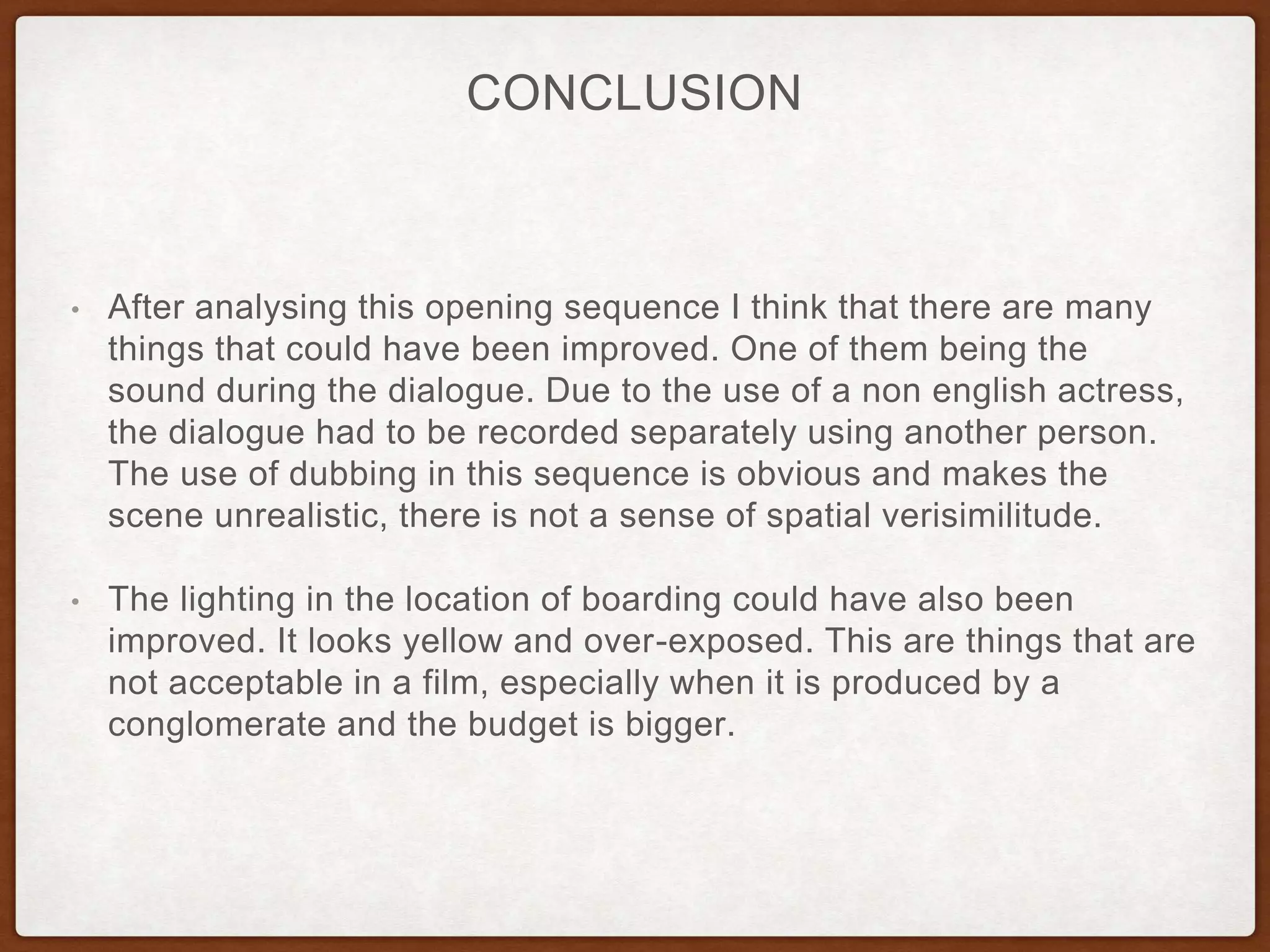 • After analysing this opening sequence I think that there are many
things that could have been improved. One of them being the
sound during the dialogue. Due to the use of a non english actress,
the dialogue had to be recorded separately using another person.
The use of dubbing in this sequence is obvious and makes the
scene unrealistic, there is not a sense of spatial verisimilitude.
• The lighting in the location of boarding could have also been
improved. It looks yellow and over-exposed. This are things that are
not acceptable in a film, especially when it is produced by a
conglomerate and the budget is bigger.
CONCLUSION
 