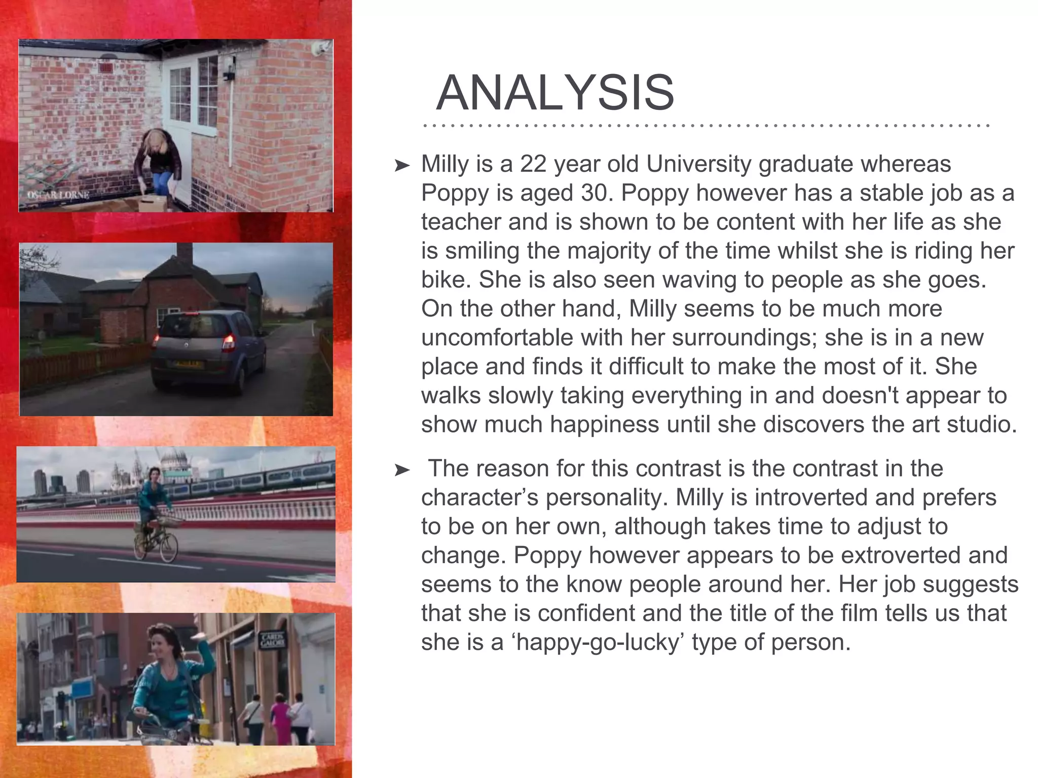 ANALYSIS
➤ Milly is a 22 year old University graduate whereas
Poppy is aged 30. Poppy however has a stable job as a
teacher and is shown to be content with her life as she
is smiling the majority of the time whilst she is riding her
bike. She is also seen waving to people as she goes.
On the other hand, Milly seems to be much more
uncomfortable with her surroundings; she is in a new
place and finds it difficult to make the most of it. She
walks slowly taking everything in and doesn't appear to
show much happiness until she discovers the art studio.
➤ The reason for this contrast is the contrast in the
character’s personality. Milly is introverted and prefers
to be on her own, although takes time to adjust to
change. Poppy however appears to be extroverted and
seems to the know people around her. Her job suggests
that she is confident and the title of the film tells us that
she is a ‘happy-go-lucky’ type of person.
 