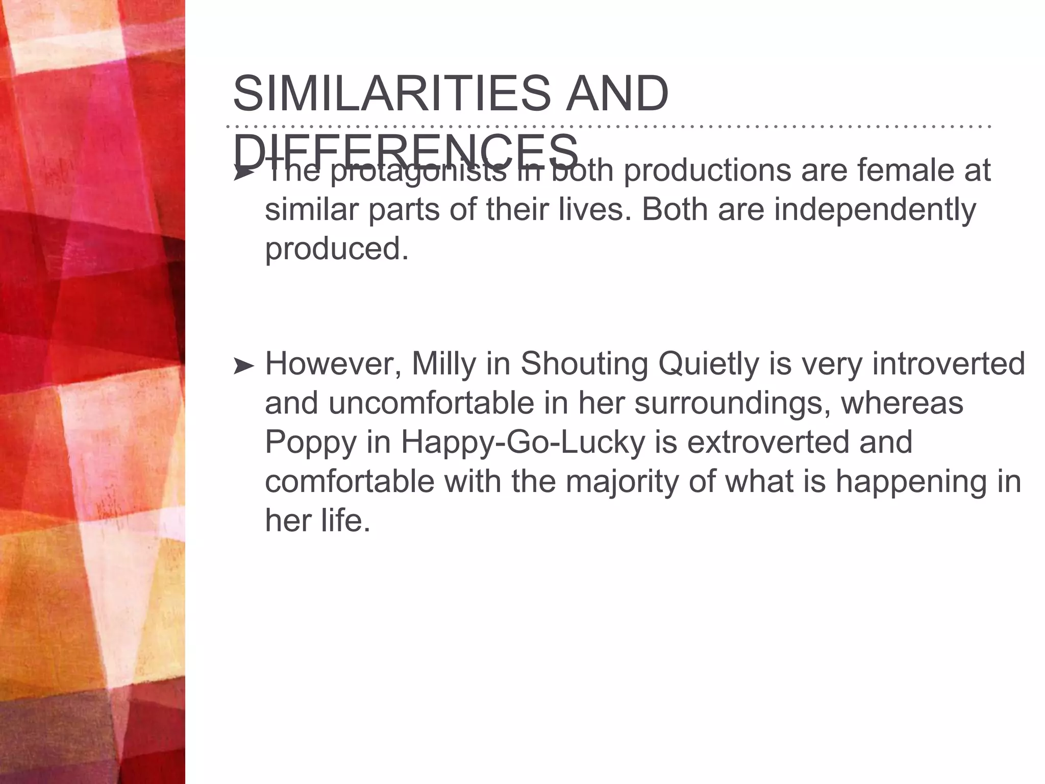 SIMILARITIES AND
DIFFERENCES➤ The protagonists in both productions are female at
similar parts of their lives. Both are independently
produced.
➤ However, Milly in Shouting Quietly is very introverted
and uncomfortable in her surroundings, whereas
Poppy in Happy-Go-Lucky is extroverted and
comfortable with the majority of what is happening in
her life.
 