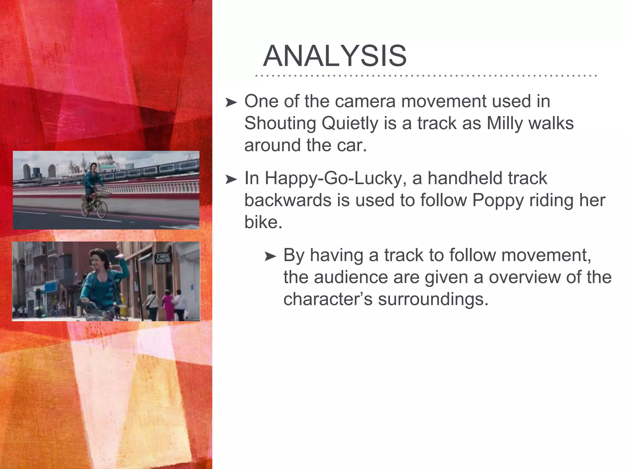 ANALYSIS
➤ One of the camera movement used in
Shouting Quietly is a track as Milly walks
around the car.
➤ In Happy-Go-Lucky, a handheld track
backwards is used to follow Poppy riding her
bike.
➤ By having a track to follow movement,
the audience are given a overview of the
character’s surroundings.
 