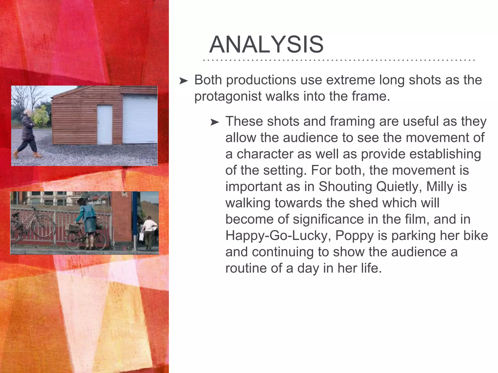 ANALYSIS
➤ Both productions use extreme long shots as the
protagonist walks into the frame.
➤ These shots and framing are useful as they
allow the audience to see the movement of
a character as well as provide establishing
of the setting. For both, the movement is
important as in Shouting Quietly, Milly is
walking towards the shed which will
become of significance in the film, and in
Happy-Go-Lucky, Poppy is parking her bike
and continuing to show the audience a
routine of a day in her life.
 