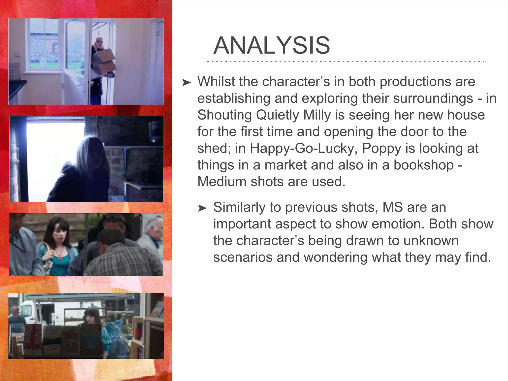 ANALYSIS
➤ Whilst the character’s in both productions are
establishing and exploring their surroundings - in
Shouting Quietly Milly is seeing her new house
for the first time and opening the door to the
shed; in Happy-Go-Lucky, Poppy is looking at
things in a market and also in a bookshop -
Medium shots are used.
➤ Similarly to previous shots, MS are an
important aspect to show emotion. Both show
the character’s being drawn to unknown
scenarios and wondering what they may find.
 