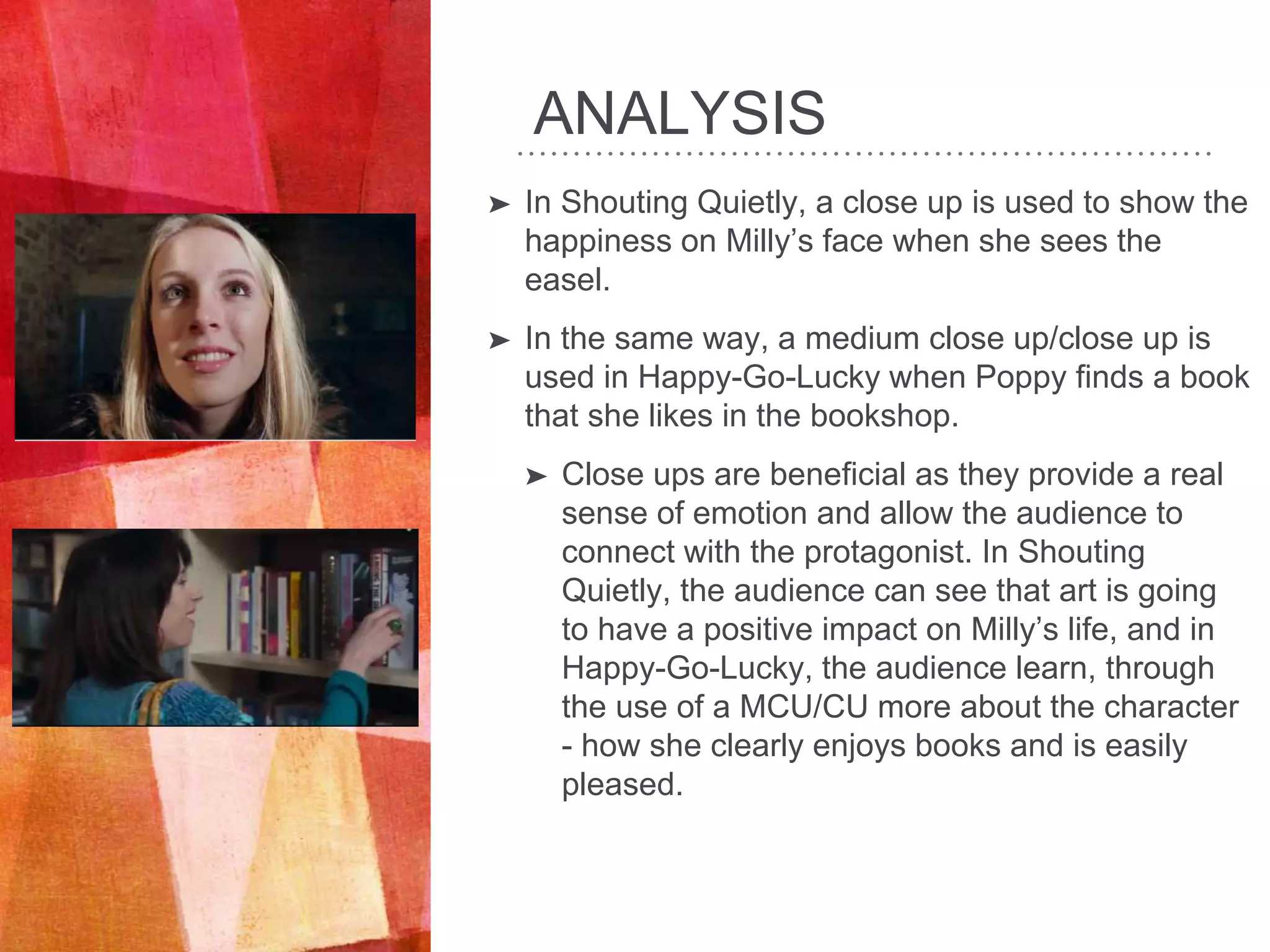 ANALYSIS
➤ In Shouting Quietly, a close up is used to show the
happiness on Milly’s face when she sees the
easel.
➤ In the same way, a medium close up/close up is
used in Happy-Go-Lucky when Poppy finds a book
that she likes in the bookshop.
➤ Close ups are beneficial as they provide a real
sense of emotion and allow the audience to
connect with the protagonist. In Shouting
Quietly, the audience can see that art is going
to have a positive impact on Milly’s life, and in
Happy-Go-Lucky, the audience learn, through
the use of a MCU/CU more about the character
- how she clearly enjoys books and is easily
pleased.
 