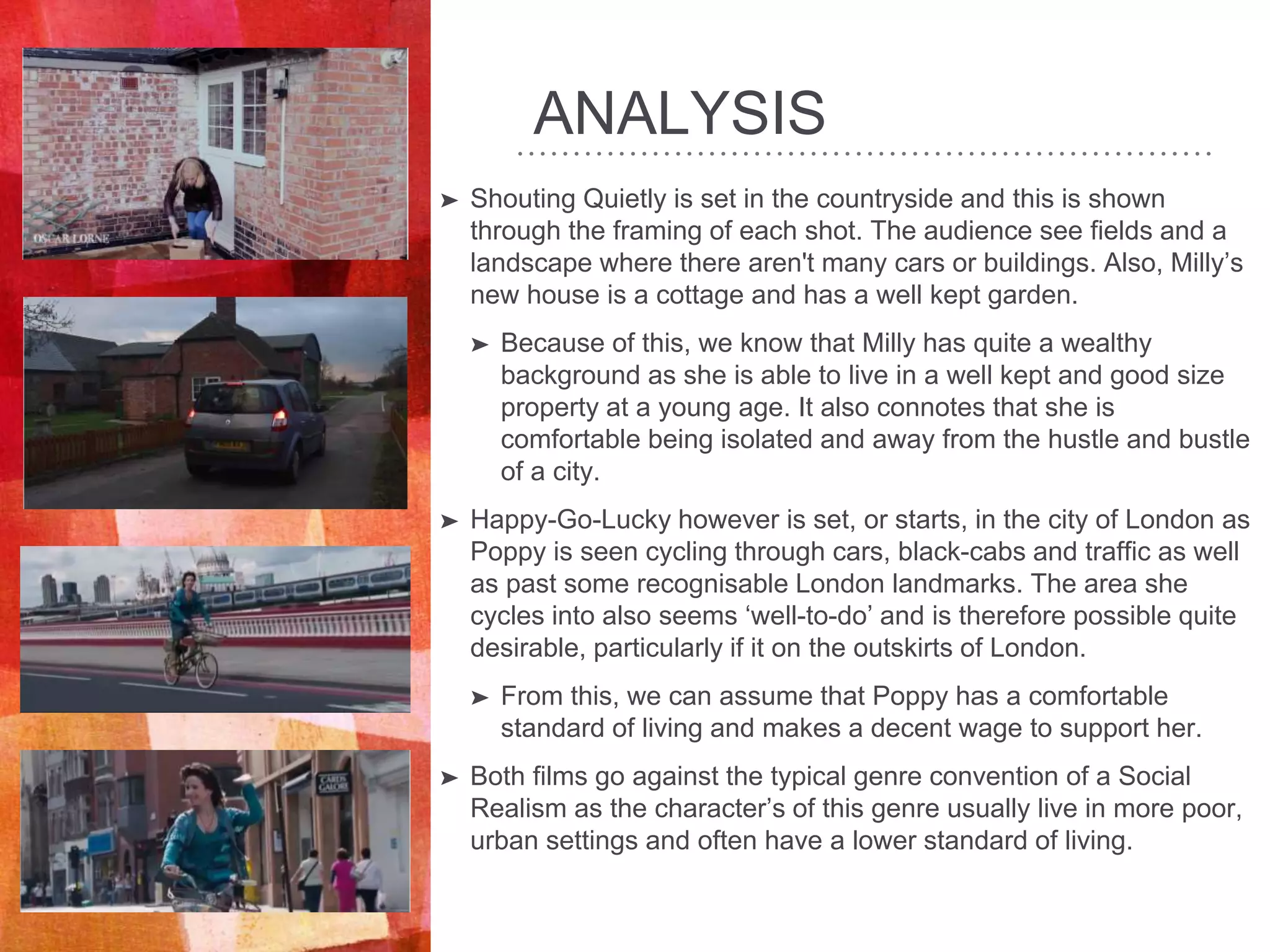 ANALYSIS
➤ Shouting Quietly is set in the countryside and this is shown
through the framing of each shot. The audience see fields and a
landscape where there aren't many cars or buildings. Also, Milly’s
new house is a cottage and has a well kept garden.
➤ Because of this, we know that Milly has quite a wealthy
background as she is able to live in a well kept and good size
property at a young age. It also connotes that she is
comfortable being isolated and away from the hustle and bustle
of a city.
➤ Happy-Go-Lucky however is set, or starts, in the city of London as
Poppy is seen cycling through cars, black-cabs and traffic as well
as past some recognisable London landmarks. The area she
cycles into also seems ‘well-to-do’ and is therefore possible quite
desirable, particularly if it on the outskirts of London.
➤ From this, we can assume that Poppy has a comfortable
standard of living and makes a decent wage to support her.
➤ Both films go against the typical genre convention of a Social
Realism as the character’s of this genre usually live in more poor,
urban settings and often have a lower standard of living.
 