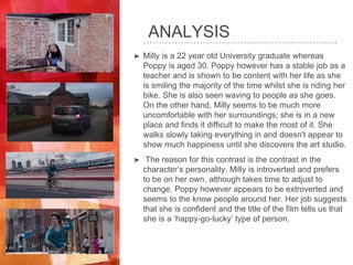 ANALYSIS
➤ Milly is a 22 year old University graduate whereas
Poppy is aged 30. Poppy however has a stable job as a
teacher and is shown to be content with her life as she
is smiling the majority of the time whilst she is riding her
bike. She is also seen waving to people as she goes.
On the other hand, Milly seems to be much more
uncomfortable with her surroundings; she is in a new
place and finds it difficult to make the most of it. She
walks slowly taking everything in and doesn't appear to
show much happiness until she discovers the art studio.
➤ The reason for this contrast is the contrast in the
character’s personality. Milly is introverted and prefers
to be on her own, although takes time to adjust to
change. Poppy however appears to be extroverted and
seems to the know people around her. Her job suggests
that she is confident and the title of the film tells us that
she is a ‘happy-go-lucky’ type of person.
 