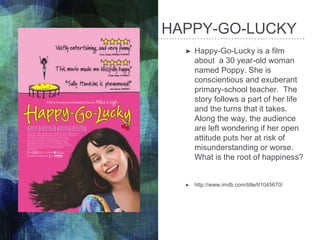 HAPPY-GO-LUCKY
➤ Happy-Go-Lucky is a film
about a 30 year-old woman
named Poppy. She is
conscientious and exuberant
primary-school teacher. The
story follows a part of her life
and the turns that it takes.
Along the way, the audience
are left wondering if her open
attitude puts her at risk of
misunderstanding or worse.
What is the root of happiness?
➤ http://www.imdb.com/title/tt1045670/
 