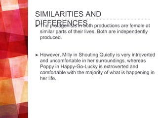 SIMILARITIES AND
DIFFERENCES➤ The protagonists in both productions are female at
similar parts of their lives. Both are independently
produced.
➤ However, Milly in Shouting Quietly is very introverted
and uncomfortable in her surroundings, whereas
Poppy in Happy-Go-Lucky is extroverted and
comfortable with the majority of what is happening in
her life.
 