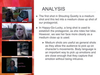 ANALYSIS
➤ The first shot in Shouting Quietly is a medium
shot and this led into a medium close up shot of
our protagonist.
➤ In Happy-Go-Lucky, a long shot is used to
establish the protagonist, as she rides her bike.
However, we see her face more clearly as a
medium close up is used.
➤ Medium shots are useful as general shots
as they allow the audience to pick up on
character’s movements. Body language is
an important way to pick up emotions and
are close enough that they capture that
emotion without being intrusive.
 